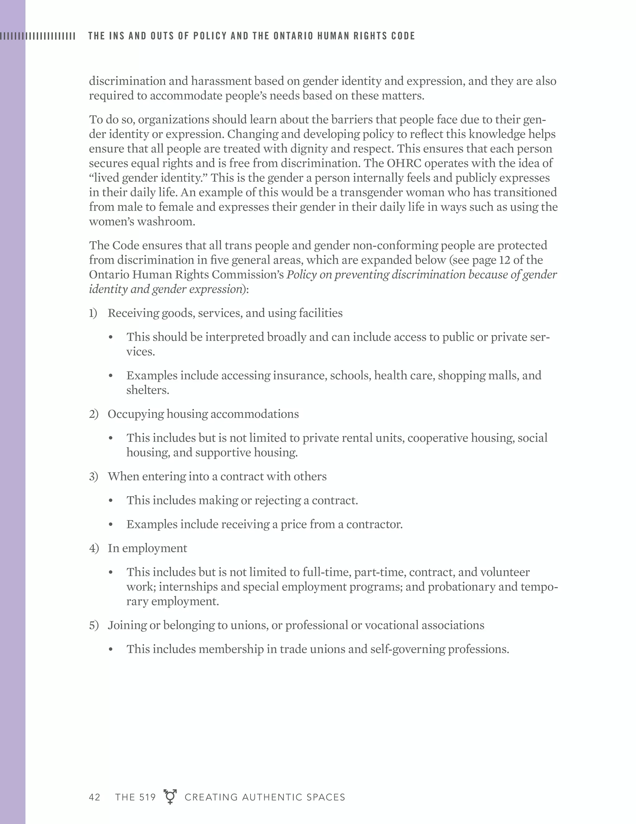 42 THE 519 CREATING AUTHENTIC SPACES
THE INS AND OUTS OF POLICY AND THE ONTARIO HUMAN RIGHTS CODE
discrimination and harassment based on gender identity and expression, and they are also
required to accommodate people’s needs based on these matters.
To do so, organizations should learn about the barriers that people face due to their gen-
der identity or expression. Changing and developing policy to reflect this knowledge helps
ensure that all people are treated with dignity and respect. This ensures that each person
secures equal rights and is free from discrimination. The OHRC operates with the idea of
“lived gender identity.” This is the gender a person internally feels and publicly expresses
in their daily life. An example of this would be a transgender woman who has transitioned
from male to female and expresses their gender in their daily life in ways such as using the
women’s washroom.
The Code ensures that all trans people and gender non-conforming people are protected
from discrimination in five general areas, which are expanded below (see page 12 of the
Ontario Human Rights Commission’s Policy on preventing discrimination because of gender
identity and gender expression):
1)	 Receiving goods, services, and using facilities
•	 This should be interpreted broadly and can include access to public or private ser-
vices.
•	 Examples include accessing insurance, schools, health care, shopping malls, and
shelters.
2)	 Occupying housing accommodations
•	 This includes but is not limited to private rental units, cooperative housing, social
housing, and supportive housing.
3)	 When entering into a contract with others
•	 This includes making or rejecting a contract.
•	 Examples include receiving a price from a contractor.
4)	 In employment
•	 This includes but is not limited to full-time, part-time, contract, and volunteer
work; internships and special employment programs; and probationary and tempo-
rary employment.
5)	 Joining or belonging to unions, or professional or vocational associations
•	 This includes membership in trade unions and self-governing professions.
 