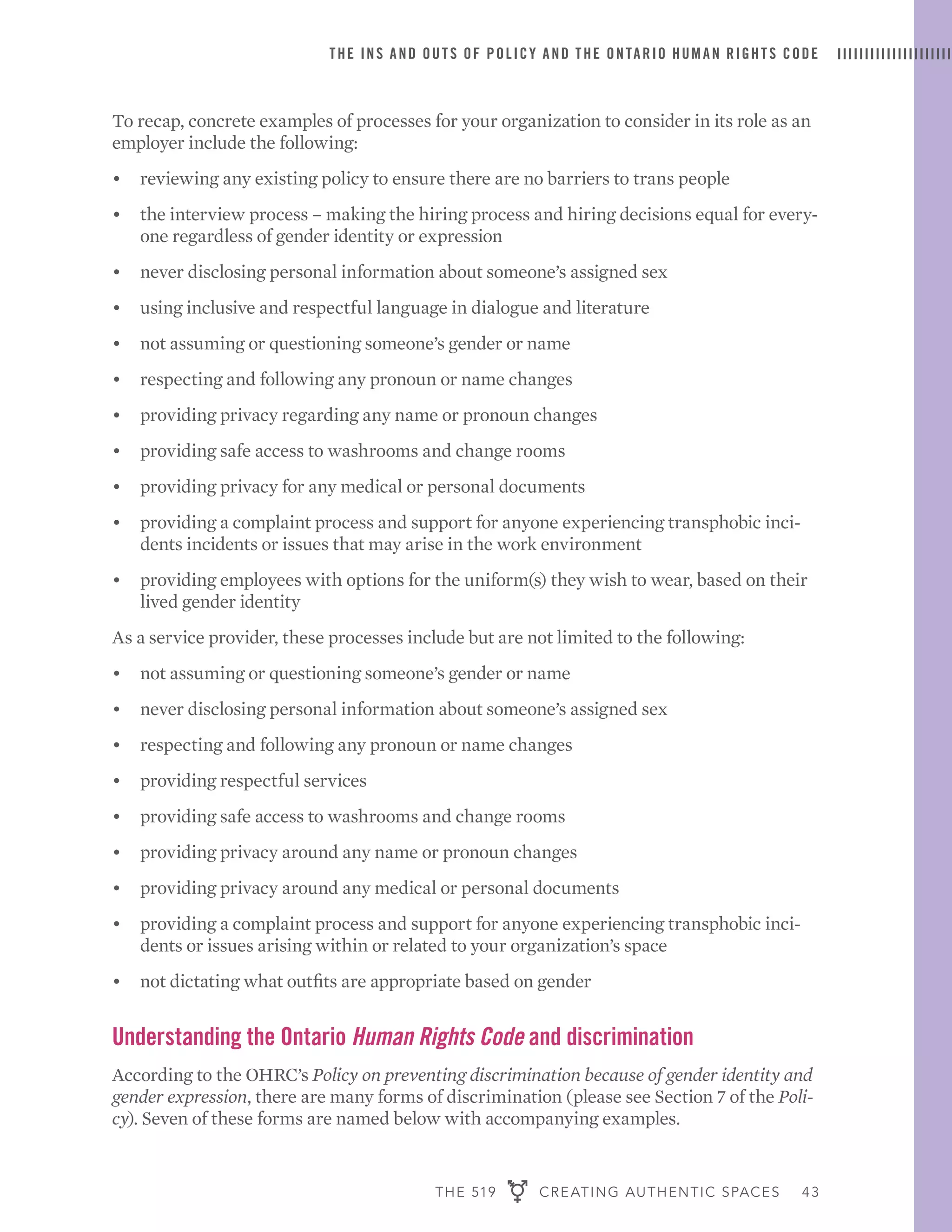 THE 519 CREATING AUTHENTIC SPACES 43
THE INS AND OUTS OF POLICY AND THE ONTARIO HUMAN RIGHTS CODE
To recap, concrete examples of processes for your organization to consider in its role as an
employer include the following:
•	 reviewing any existing policy to ensure there are no barriers to trans people
•	 the interview process – making the hiring process and hiring decisions equal for every-
one regardless of gender identity or expression
•	 never disclosing personal information about someone’s assigned sex
•	 using inclusive and respectful language in dialogue and literature
•	 not assuming or questioning someone’s gender or name
•	 respecting and following any pronoun or name changes
•	 providing privacy regarding any name or pronoun changes
•	 providing safe access to washrooms and change rooms
•	 providing privacy for any medical or personal documents
•	 providing a complaint process and support for anyone experiencing transphobic inci-
dents incidents or issues that may arise in the work environment
•	 providing employees with options for the uniform(s) they wish to wear, based on their
lived gender identity
As a service provider, these processes include but are not limited to the following:
•	 not assuming or questioning someone’s gender or name
•	 never disclosing personal information about someone’s assigned sex
•	 respecting and following any pronoun or name changes
•	 providing respectful services
•	 providing safe access to washrooms and change rooms
•	 providing privacy around any name or pronoun changes
•	 providing privacy around any medical or personal documents
•	 providing a complaint process and support for anyone experiencing transphobic inci-
dents or issues arising within or related to your organization’s space
•	 not dictating what outfits are appropriate based on gender
Understanding the Ontario Human Rights Code and discrimination
According to the OHRC’s Policy on preventing discrimination because of gender identity and
gender expression, there are many forms of discrimination (please see Section 7 of the Poli-
cy). Seven of these forms are named below with accompanying examples.
 