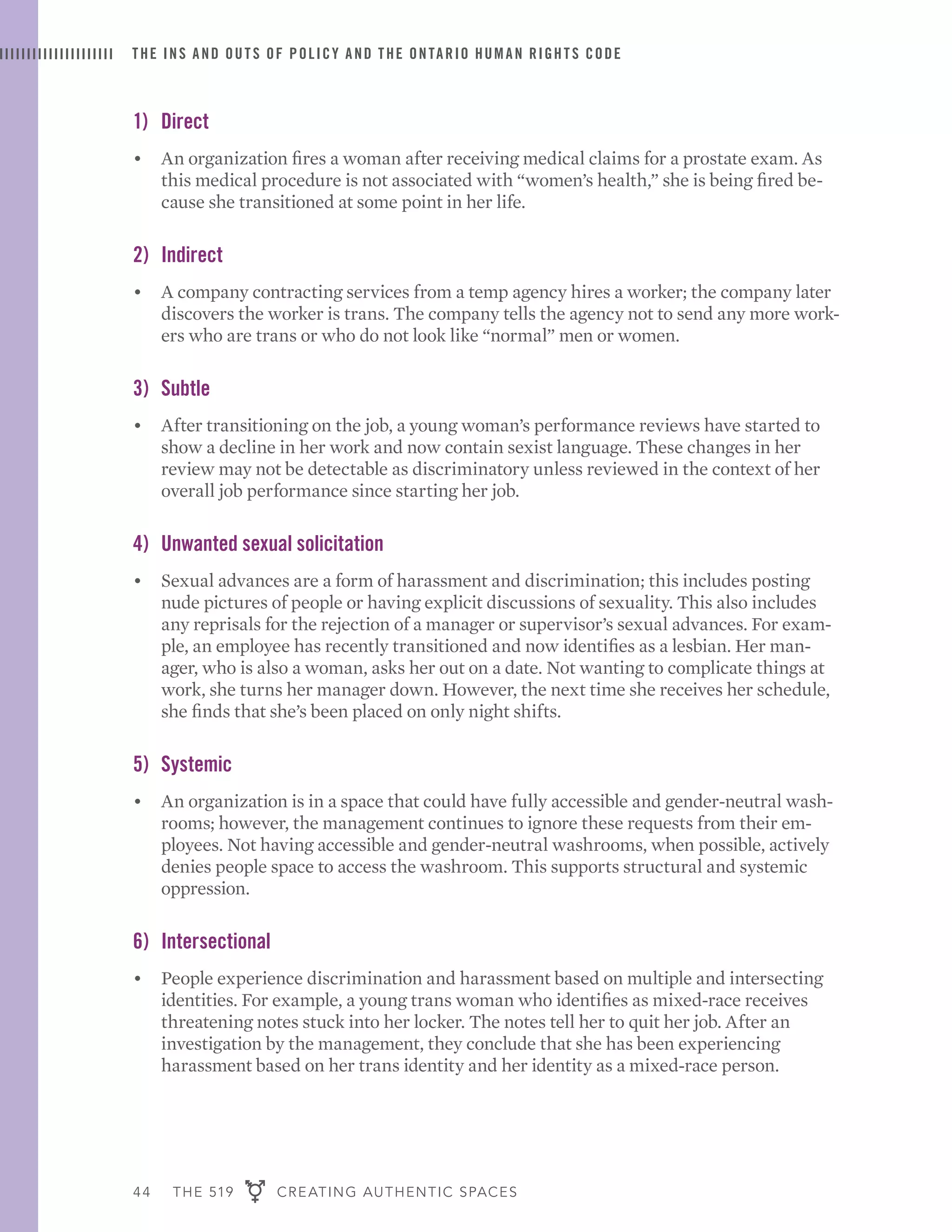 44 THE 519 CREATING AUTHENTIC SPACES
THE INS AND OUTS OF POLICY AND THE ONTARIO HUMAN RIGHTS CODE
1)	Direct
•	 An organization fires a woman after receiving medical claims for a prostate exam. As
this medical procedure is not associated with “women’s health,” she is being fired be-
cause she transitioned at some point in her life.
2)	Indirect
•	 A company contracting services from a temp agency hires a worker; the company later
discovers the worker is trans. The company tells the agency not to send any more work-
ers who are trans or who do not look like “normal” men or women.
3)	Subtle
•	 After transitioning on the job, a young woman’s performance reviews have started to
show a decline in her work and now contain sexist language. These changes in her
review may not be detectable as discriminatory unless reviewed in the context of her
overall job performance since starting her job.
4)	 Unwanted sexual solicitation
•	 Sexual advances are a form of harassment and discrimination; this includes posting
nude pictures of people or having explicit discussions of sexuality. This also includes
any reprisals for the rejection of a manager or supervisor’s sexual advances. For exam-
ple, an employee has recently transitioned and now identifies as a lesbian. Her man-
ager, who is also a woman, asks her out on a date. Not wanting to complicate things at
work, she turns her manager down. However, the next time she receives her schedule,
she finds that she’s been placed on only night shifts.
5)	Systemic
•	 An organization is in a space that could have fully accessible and gender-neutral wash-
rooms; however, the management continues to ignore these requests from their em-
ployees. Not having accessible and gender-neutral washrooms, when possible, actively
denies people space to access the washroom. This supports structural and systemic
oppression.
6)	Intersectional
•	 People experience discrimination and harassment based on multiple and intersecting
identities. For example, a young trans woman who identifies as mixed-race receives
threatening notes stuck into her locker. The notes tell her to quit her job. After an
investigation by the management, they conclude that she has been experiencing
harassment based on her trans identity and her identity as a mixed-race person.
 