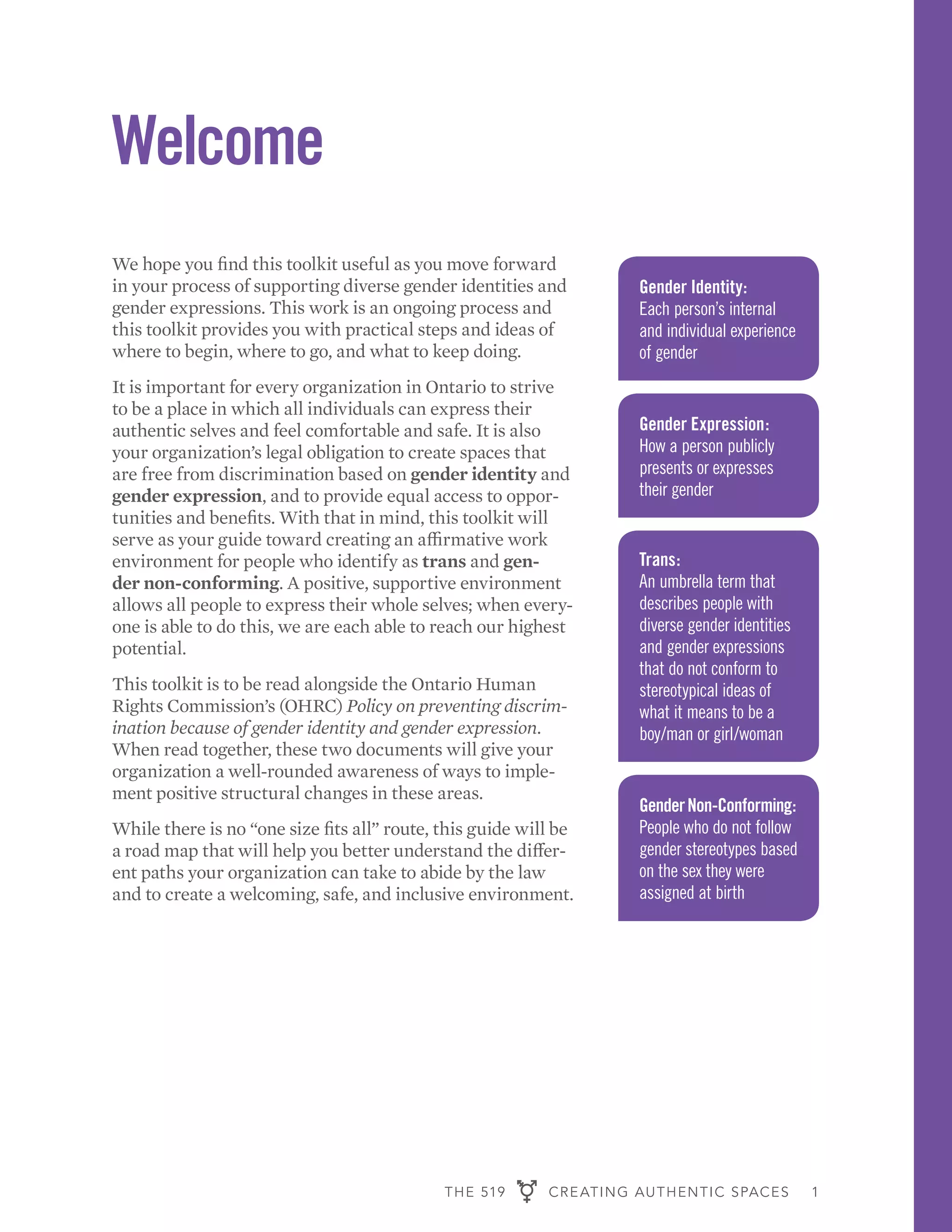 THE 519 CREATING AUTHENTIC SPACES 1
Welcome
We hope you find this toolkit useful as you move forward
in your process of supporting diverse gender identities and
gender expressions. This work is an ongoing process and
this toolkit provides you with practical steps and ideas of
where to begin, where to go, and what to keep doing.
It is important for every organization in Ontario to strive
to be a place in which all individuals can express their
authentic selves and feel comfortable and safe. It is also
your organization’s legal obligation to create spaces that
are free from discrimination based on gender identity and
gender expression, and to provide equal access to oppor-
tunities and benefits. With that in mind, this toolkit will
serve as your guide toward creating an affirmative work
environment for people who identify as trans and gen-
der non-conforming. A positive, supportive environment
allows all people to express their whole selves; when every-
one is able to do this, we are each able to reach our highest
potential.
This toolkit is to be read alongside the Ontario Human
Rights Commission’s (OHRC) Policy on preventing discrim-
ination because of gender identity and gender expression.
When read together, these two documents will give your
organization a well-rounded awareness of ways to imple-
ment positive structural changes in these areas.
While there is no “one size fits all” route, this guide will be
a road map that will help you better understand the differ-
ent paths your organization can take to abide by the law
and to create a welcoming, safe, and inclusive environment.
Gender Identity:
Each person’s internal
and individual experience
of gender
Gender Expression:
How a person publicly
presents or expresses
their gender
Trans:
An umbrella term that
describes people with
diverse gender identities
and gender expressions
that do not conform to
stereotypical ideas of
what it means to be a
boy/man or girl/woman
GenderNon-Conforming:
People who do not follow
gender stereotypes based
on the sex they were
assigned at birth
 
