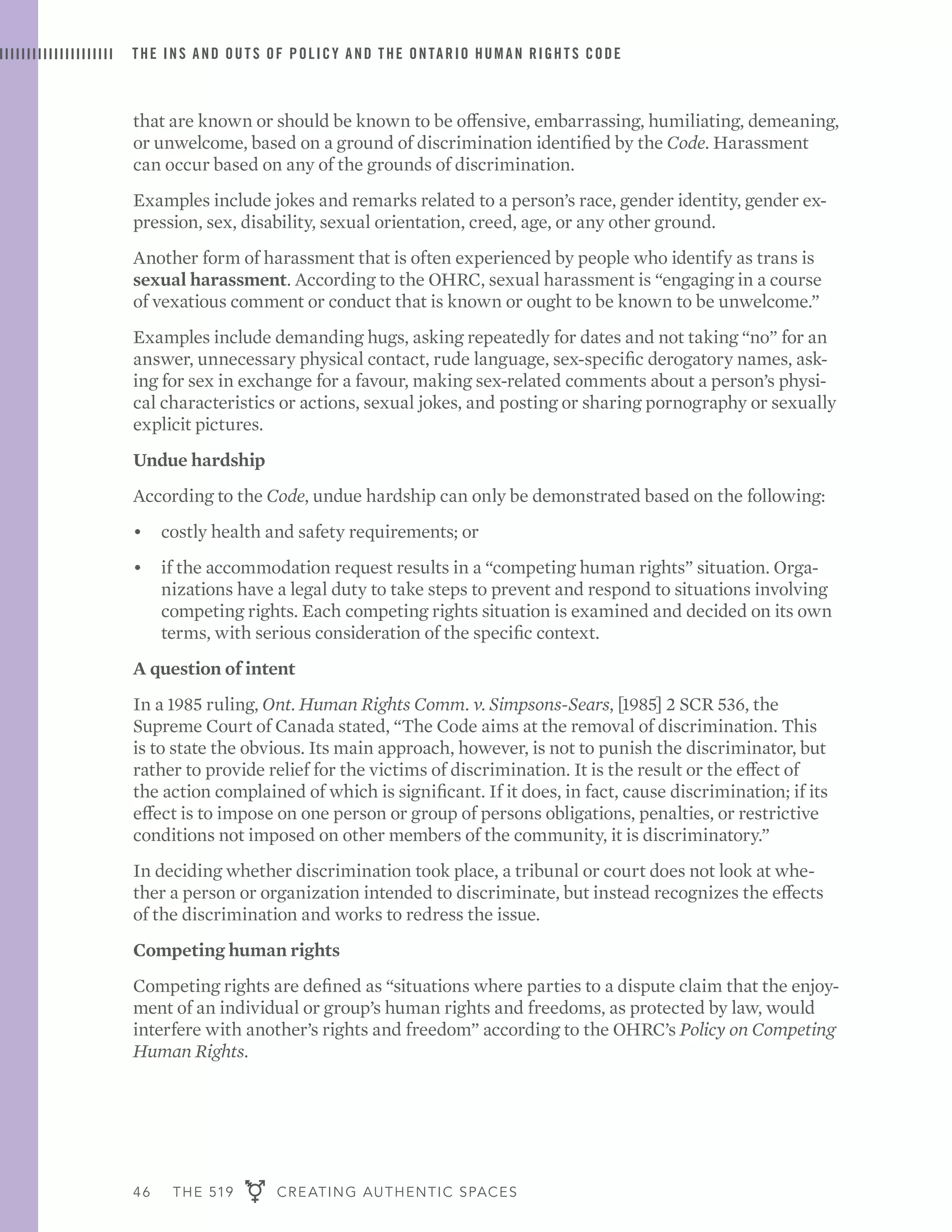 46 THE 519 CREATING AUTHENTIC SPACES
THE INS AND OUTS OF POLICY AND THE ONTARIO HUMAN RIGHTS CODE
that are known or should be known to be offensive, embarrassing, humiliating, demeaning,
or unwelcome, based on a ground of discrimination identified by the Code. Harassment
can occur based on any of the grounds of discrimination.
Examples include jokes and remarks related to a person’s race, gender identity, gender ex-
pression, sex, disability, sexual orientation, creed, age, or any other ground.
Another form of harassment that is often experienced by people who identify as trans is
sexual harassment. According to the OHRC, sexual harassment is “engaging in a course
of vexatious comment or conduct that is known or ought to be known to be unwelcome.”
Examples include demanding hugs, asking repeatedly for dates and not taking “no” for an
answer, unnecessary physical contact, rude language, sex-specific derogatory names, ask-
ing for sex in exchange for a favour, making sex-related comments about a person’s physi-
cal characteristics or actions, sexual jokes, and posting or sharing pornography or sexually
explicit pictures.
Undue hardship
According to the Code, undue hardship can only be demonstrated based on the following:
•	 costly health and safety requirements; or
•	 if the accommodation request results in a “competing human rights” situation. Orga-
nizations have a legal duty to take steps to prevent and respond to situations involving
competing rights. Each competing rights situation is examined and decided on its own
terms, with serious consideration of the specific context.
A question of intent
In a 1985 ruling, Ont. Human Rights Comm. v. Simpsons-Sears, [1985] 2 SCR 536, the
Supreme Court of Canada stated, “The Code aims at the removal of discrimination. This
is to state the obvious. Its main approach, however, is not to punish the discriminator, but
rather to provide relief for the victims of discrimination. It is the result or the effect of
the action complained of which is significant. If it does, in fact, cause discrimination; if its
effect is to impose on one person or group of persons obligations, penalties, or restrictive
conditions not imposed on other members of the community, it is discriminatory.”
In deciding whether discrimination took place, a tribunal or court does not look at whe-
ther a person or organization intended to discriminate, but instead recognizes the effects
of the discrimination and works to redress the issue.
Competing human rights
Competing rights are defined as “situations where parties to a dispute claim that the enjoy-
ment of an individual or group’s human rights and freedoms, as protected by law, would
interfere with another’s rights and freedom” according to the OHRC’s Policy on Competing
Human Rights.
 