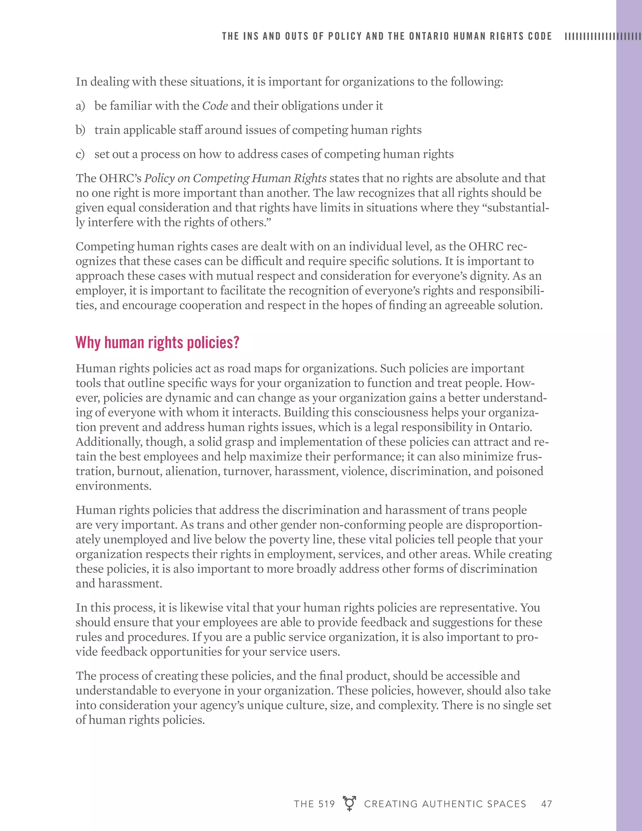THE 519 CREATING AUTHENTIC SPACES 47
THE INS AND OUTS OF POLICY AND THE ONTARIO HUMAN RIGHTS CODE
In dealing with these situations, it is important for organizations to the following:
a)	 be familiar with the Code and their obligations under it
b)	 train applicable staff around issues of competing human rights
c)	 set out a process on how to address cases of competing human rights
The OHRC’s Policy on Competing Human Rights states that no rights are absolute and that
no one right is more important than another. The law recognizes that all rights should be
given equal consideration and that rights have limits in situations where they “substantial-
ly interfere with the rights of others.”
Competing human rights cases are dealt with on an individual level, as the OHRC rec-
ognizes that these cases can be difficult and require specific solutions. It is important to
approach these cases with mutual respect and consideration for everyone’s dignity. As an
employer, it is important to facilitate the recognition of everyone’s rights and responsibili-
ties, and encourage cooperation and respect in the hopes of finding an agreeable solution.
Why human rights policies?
Human rights policies act as road maps for organizations. Such policies are important
tools that outline specific ways for your organization to function and treat people. How-
ever, policies are dynamic and can change as your organization gains a better understand-
ing of everyone with whom it interacts. Building this consciousness helps your organiza-
tion prevent and address human rights issues, which is a legal responsibility in Ontario.
Additionally, though, a solid grasp and implementation of these policies can attract and re-
tain the best employees and help maximize their performance; it can also minimize frus-
tration, burnout, alienation, turnover, harassment, violence, discrimination, and poisoned
environments.
Human rights policies that address the discrimination and harassment of trans people
are very important. As trans and other gender non-conforming people are disproportion-
ately unemployed and live below the poverty line, these vital policies tell people that your
organization respects their rights in employment, services, and other areas. While creating
these policies, it is also important to more broadly address other forms of discrimination
and harassment.
In this process, it is likewise vital that your human rights policies are representative. You
should ensure that your employees are able to provide feedback and suggestions for these
rules and procedures. If you are a public service organization, it is also important to pro-
vide feedback opportunities for your service users.
The process of creating these policies, and the final product, should be accessible and
understandable to everyone in your organization. These policies, however, should also take
into consideration your agency’s unique culture, size, and complexity. There is no single set
of human rights policies.
 
