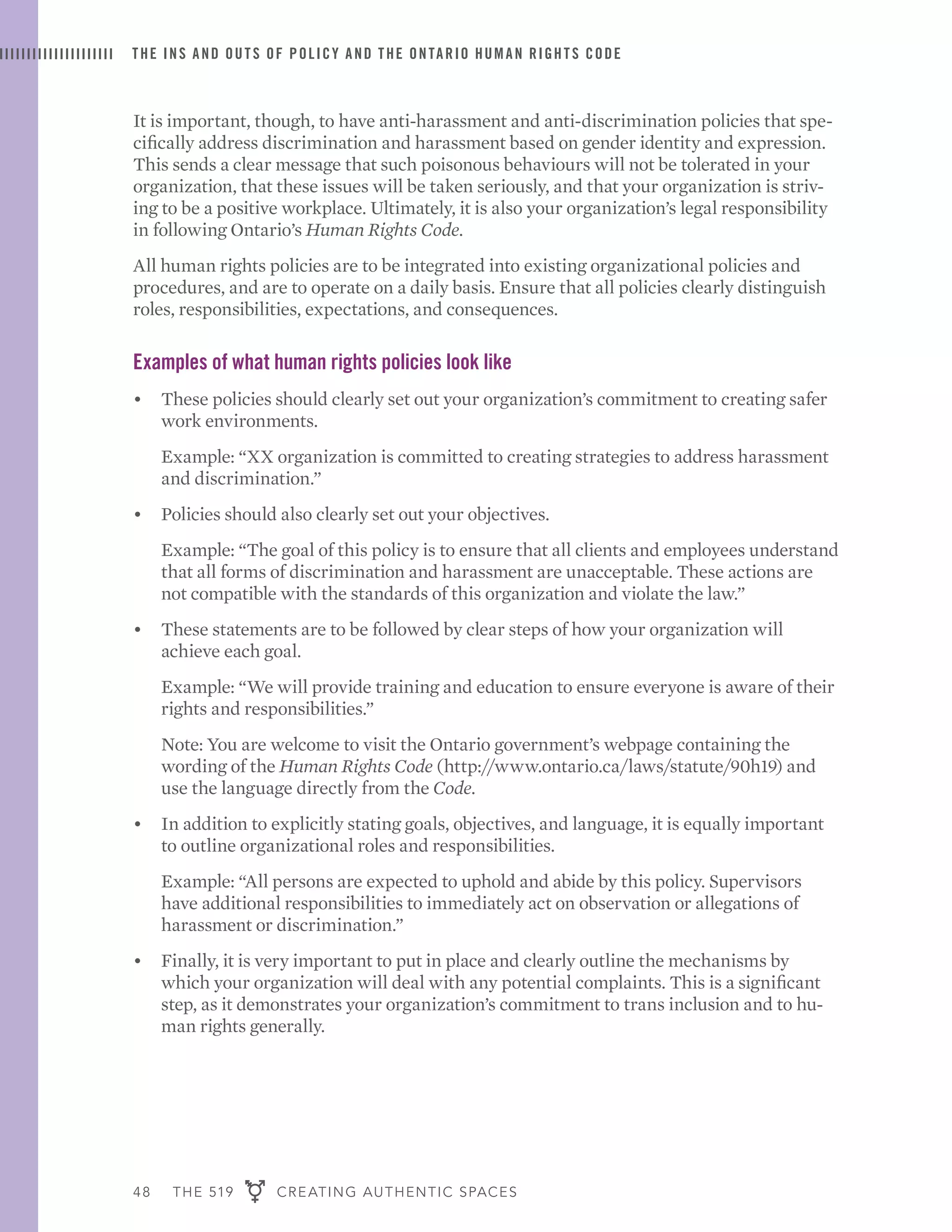 48 THE 519 CREATING AUTHENTIC SPACES
THE INS AND OUTS OF POLICY AND THE ONTARIO HUMAN RIGHTS CODE
It is important, though, to have anti-harassment and anti-discrimination policies that spe-
cifically address discrimination and harassment based on gender identity and expression.
This sends a clear message that such poisonous behaviours will not be tolerated in your
organization, that these issues will be taken seriously, and that your organization is striv-
ing to be a positive workplace. Ultimately, it is also your organization’s legal responsibility
in following Ontario’s Human Rights Code.
All human rights policies are to be integrated into existing organizational policies and
procedures, and are to operate on a daily basis. Ensure that all policies clearly distinguish
roles, responsibilities, expectations, and consequences.
Examples of what human rights policies look like
•	 These policies should clearly set out your organization’s commitment to creating safer
work environments. 	
	 Example: “XX organization is committed to creating strategies to address harassment
and discrimination.”
•	 Policies should also clearly set out your objectives.
	 Example: “The goal of this policy is to ensure that all clients and employees understand
that all forms of discrimination and harassment are unacceptable. These actions are
not compatible with the standards of this organization and violate the law.”
•	 These statements are to be followed by clear steps of how your organization will
achieve each goal.
	 Example: “We will provide training and education to ensure everyone is aware of their
rights and responsibilities.”
	 Note: You are welcome to visit the Ontario government’s webpage containing the
wording of the Human Rights Code (http://www.ontario.ca/laws/statute/90h19) and
use the language directly from the Code.
•	 In addition to explicitly stating goals, objectives, and language, it is equally important
to outline organizational roles and responsibilities.
	 Example: “All persons are expected to uphold and abide by this policy. Supervisors
have additional responsibilities to immediately act on observation or allegations of
harassment or discrimination.”
•	 Finally, it is very important to put in place and clearly outline the mechanisms by
which your organization will deal with any potential complaints. This is a significant
step, as it demonstrates your organization’s commitment to trans inclusion and to hu-
man rights generally.
 