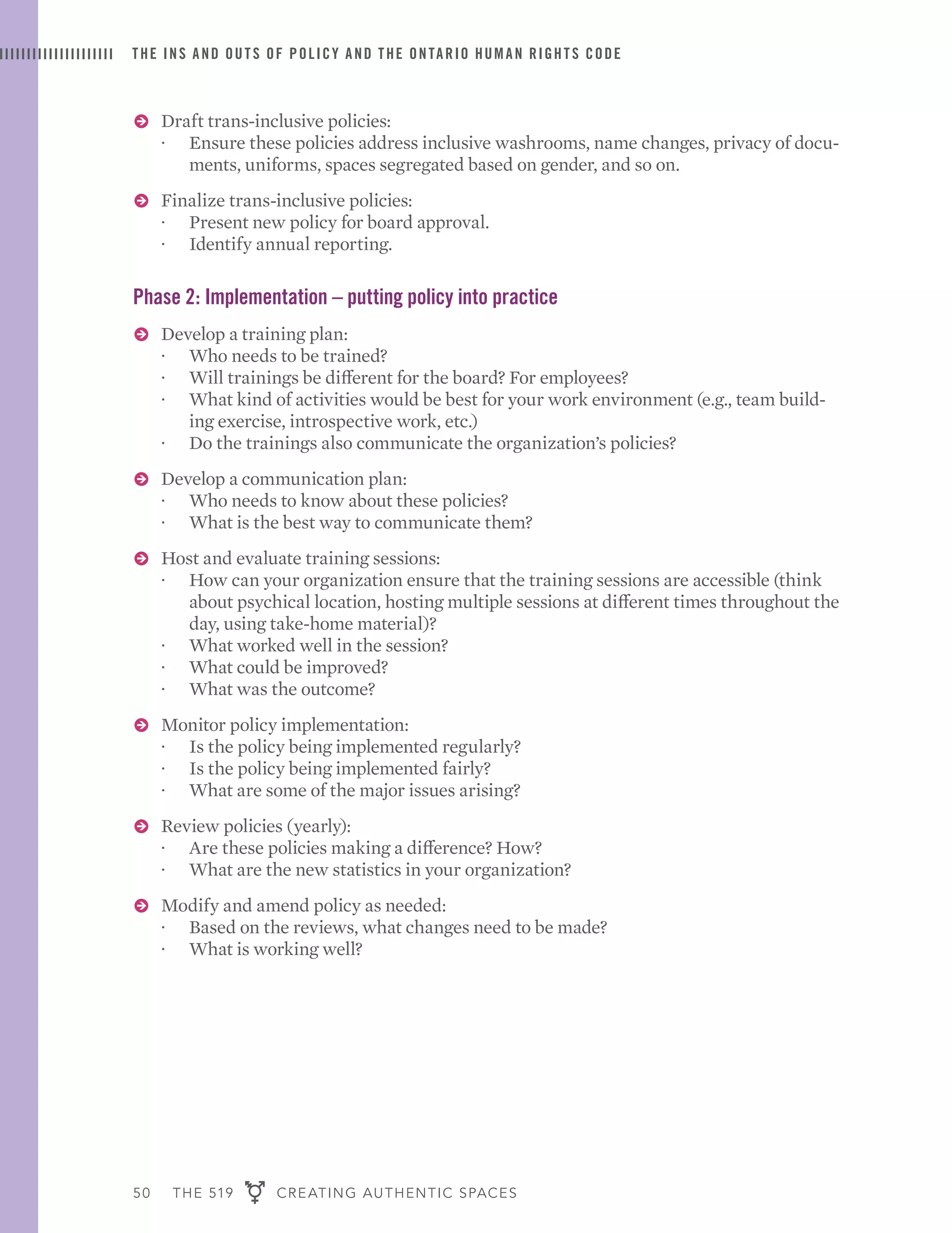 50 THE 519 CREATING AUTHENTIC SPACES
THE INS AND OUTS OF POLICY AND THE ONTARIO HUMAN RIGHTS CODE
ɅɅ Draft trans-inclusive policies:
·· Ensure these policies address inclusive washrooms, name changes, privacy of docu-
ments, uniforms, spaces segregated based on gender, and so on.
ɅɅ Finalize trans-inclusive policies:
·· Present new policy for board approval.
·· Identify annual reporting.
Phase 2: Implementation – putting policy into practice
ɅɅ Develop a training plan:
·· Who needs to be trained?
·· Will trainings be different for the board? For employees?
·· What kind of activities would be best for your work environment (e.g., team build-
ing exercise, introspective work, etc.)
·· Do the trainings also communicate the organization’s policies?
ɅɅ Develop a communication plan:
·· Who needs to know about these policies?
·· What is the best way to communicate them?
ɅɅ Host and evaluate training sessions:
·· How can your organization ensure that the training sessions are accessible (think
about psychical location, hosting multiple sessions at different times throughout the
day, using take-home material)?
·· What worked well in the session?
·· What could be improved?
·· What was the outcome?
ɅɅ Monitor policy implementation:
·· Is the policy being implemented regularly?
·· Is the policy being implemented fairly?
·· What are some of the major issues arising?
ɅɅ Review policies (yearly):
·· Are these policies making a difference? How?
·· What are the new statistics in your organization?
ɅɅ Modify and amend policy as needed:
·· Based on the reviews, what changes need to be made?
·· What is working well?
 