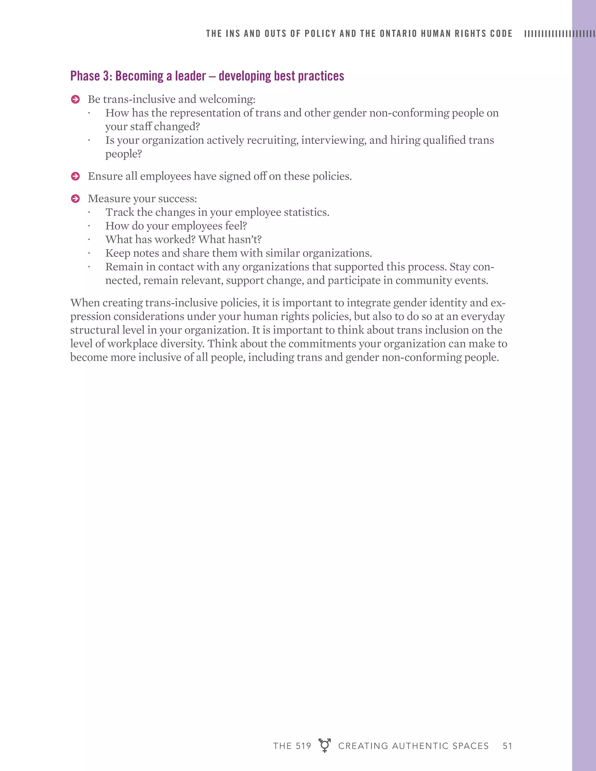 THE 519 CREATING AUTHENTIC SPACES 51
THE INS AND OUTS OF POLICY AND THE ONTARIO HUMAN RIGHTS CODE
Phase 3: Becoming a leader – developing best practices
ɅɅ Be trans-inclusive and welcoming:
·· How has the representation of trans and other gender non-conforming people on
your staff changed?
·· Is your organization actively recruiting, interviewing, and hiring qualified trans
people?
ɅɅ Ensure all employees have signed off on these policies.
ɅɅ Measure your success:
·· Track the changes in your employee statistics.
·· How do your employees feel?
·· What has worked? What hasn’t?
·· Keep notes and share them with similar organizations.
·· Remain in contact with any organizations that supported this process. Stay con-
nected, remain relevant, support change, and participate in community events.
When creating trans-inclusive policies, it is important to integrate gender identity and ex-
pression considerations under your human rights policies, but also to do so at an everyday
structural level in your organization. It is important to think about trans inclusion on the
level of workplace diversity. Think about the commitments your organization can make to
become more inclusive of all people, including trans and gender non-conforming people.
 