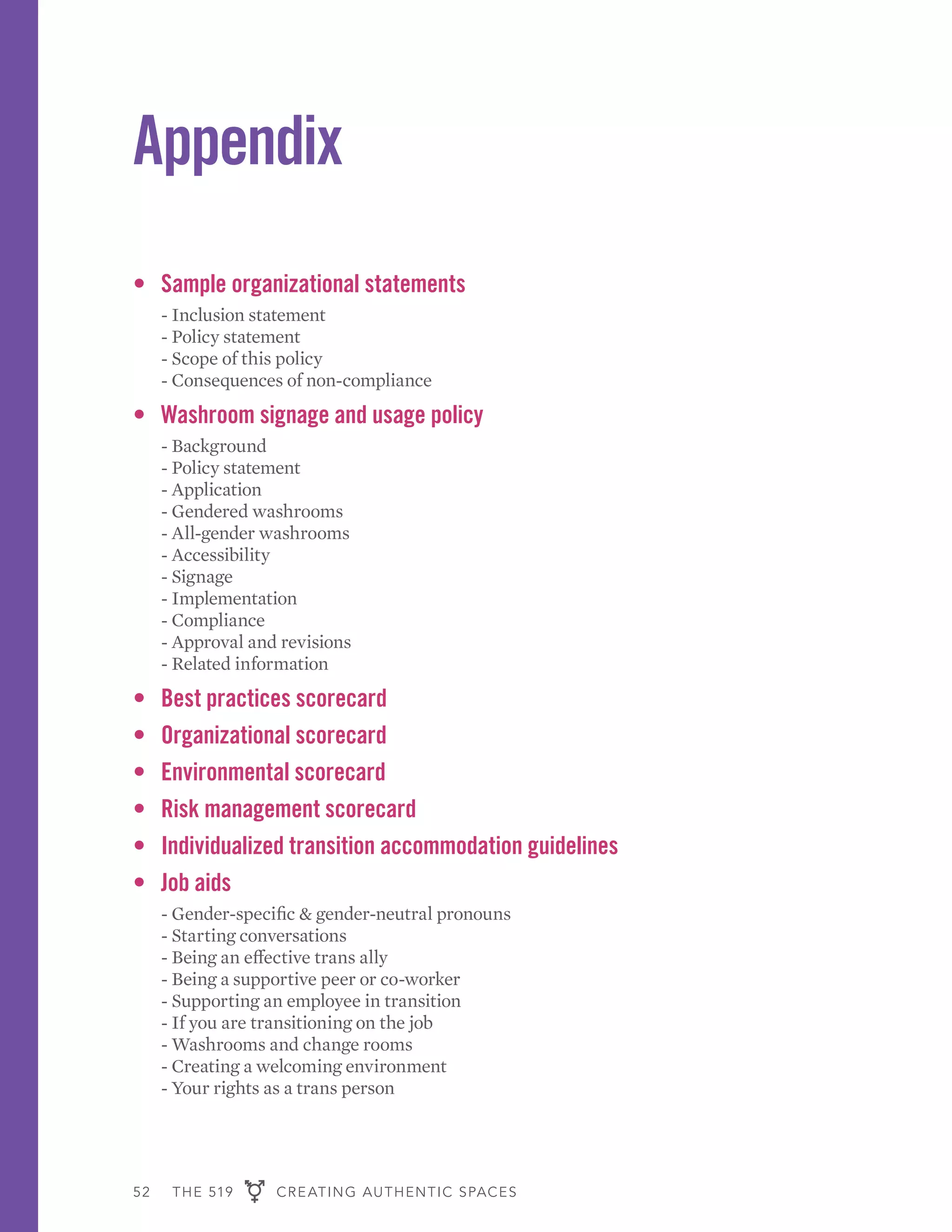 52 THE 519 CREATING AUTHENTIC SPACES
Appendix
•	 Sample organizational statements
	 - Inclusion statement
	 - Policy statement
	 - Scope of this policy
	 - Consequences of non-compliance
•	 Washroom signage and usage policy
	 - Background
	 - Policy statement
	 - Application
	 - Gendered washrooms
	 - All-gender washrooms
	 - Accessibility
	 - Signage
	 - Implementation
	 - Compliance
	 - Approval and revisions
	 - Related information
•	 Best practices scorecard
•	 Organizational scorecard
•	 Environmental scorecard
•	 Risk management scorecard
•	 Individualized transition accommodation guidelines
•	 Job aids
	 - Gender-specific & gender-neutral pronouns
	 - Starting conversations
	 - Being an effective trans ally
	 - Being a supportive peer or co-worker
	 - Supporting an employee in transition
	 - If you are transitioning on the job
	 - Washrooms and change rooms
	 - Creating a welcoming environment
	 - Your rights as a trans person
 