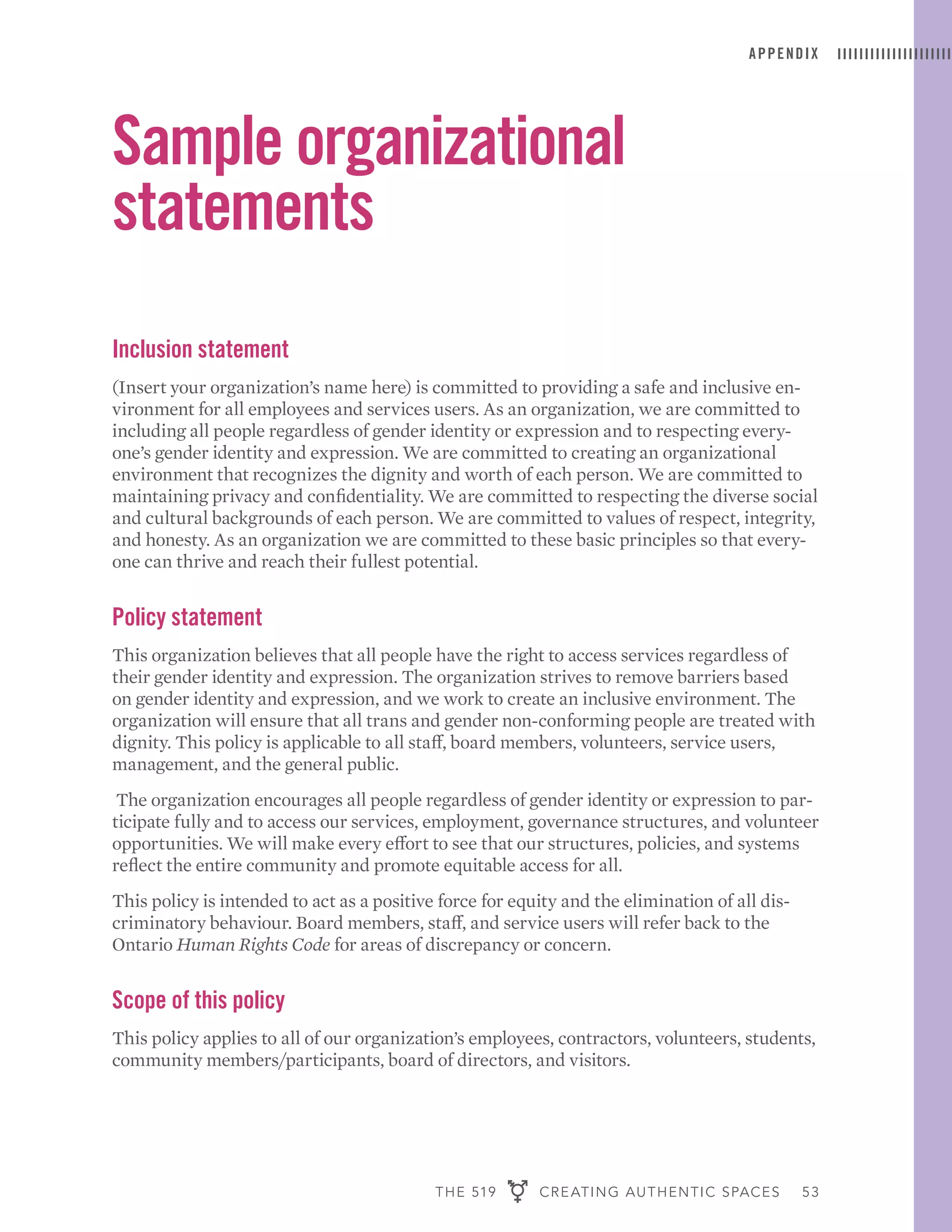 THE 519 CREATING AUTHENTIC SPACES 53
APPENDIX
Sample organizational
statements
Inclusion statement
(Insert your organization’s name here) is committed to providing a safe and inclusive en-
vironment for all employees and services users. As an organization, we are committed to
including all people regardless of gender identity or expression and to respecting every-
one’s gender identity and expression. We are committed to creating an organizational
environment that recognizes the dignity and worth of each person. We are committed to
maintaining privacy and confidentiality. We are committed to respecting the diverse social
and cultural backgrounds of each person. We are committed to values of respect, integrity,
and honesty. As an organization we are committed to these basic principles so that every-
one can thrive and reach their fullest potential.
Policy statement
This organization believes that all people have the right to access services regardless of
their gender identity and expression. The organization strives to remove barriers based
on gender identity and expression, and we work to create an inclusive environment. The
organization will ensure that all trans and gender non-conforming people are treated with
dignity. This policy is applicable to all staff, board members, volunteers, service users,
management, and the general public.
The organization encourages all people regardless of gender identity or expression to par-
ticipate fully and to access our services, employment, governance structures, and volunteer
opportunities. We will make every effort to see that our structures, policies, and systems
reflect the entire community and promote equitable access for all.
This policy is intended to act as a positive force for equity and the elimination of all dis-
criminatory behaviour. Board members, staff, and service users will refer back to the
Ontario Human Rights Code for areas of discrepancy or concern.
Scope of this policy
This policy applies to all of our organization’s employees, contractors, volunteers, students,
community members/participants, board of directors, and visitors.
 