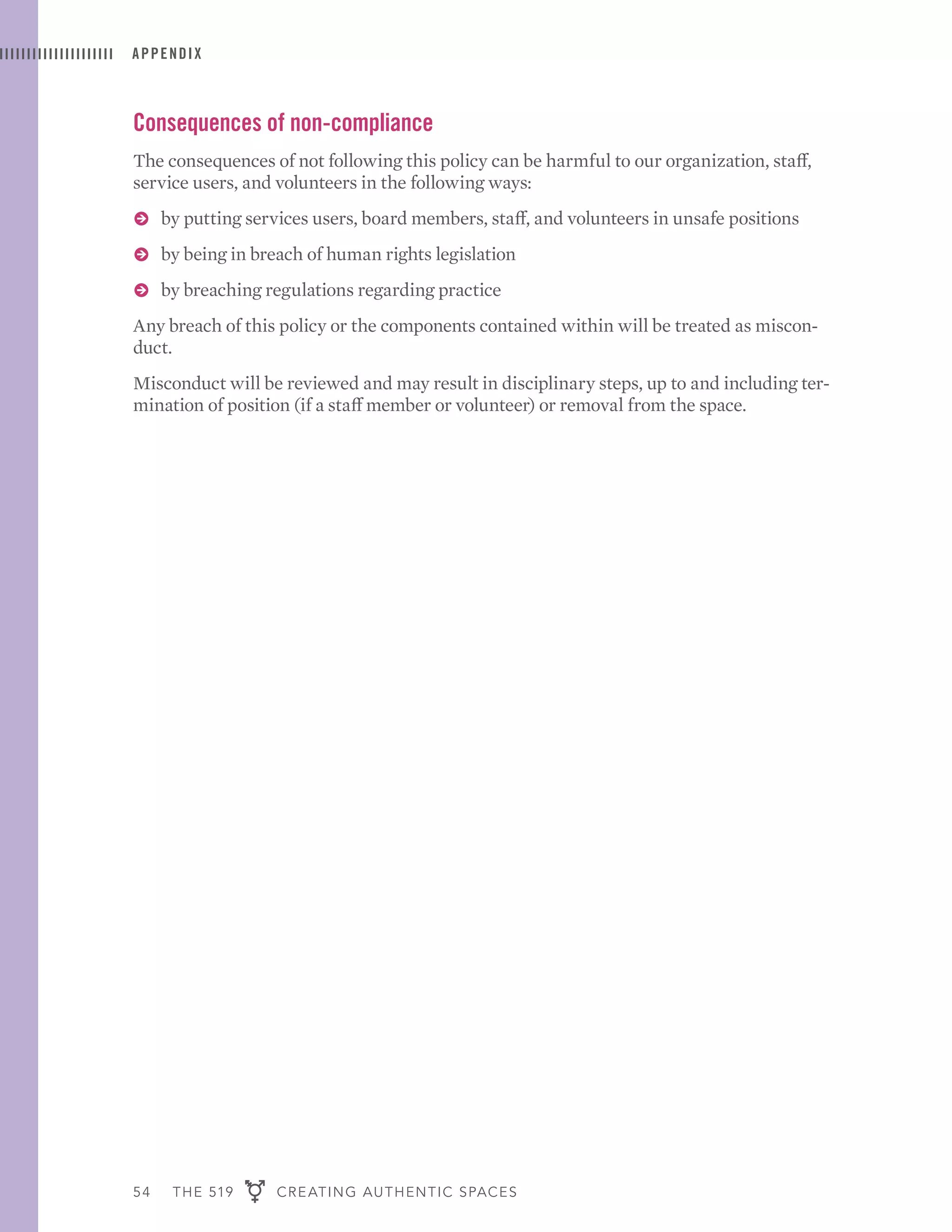 54 THE 519 CREATING AUTHENTIC SPACES
APPENDIX
Consequences of non-compliance
The consequences of not following this policy can be harmful to our organization, staff,
service users, and volunteers in the following ways:
ɅɅ by putting services users, board members, staff, and volunteers in unsafe positions
ɅɅ by being in breach of human rights legislation
ɅɅ by breaching regulations regarding practice
Any breach of this policy or the components contained within will be treated as miscon-
duct.
Misconduct will be reviewed and may result in disciplinary steps, up to and including ter-
mination of position (if a staff member or volunteer) or removal from the space.
 
