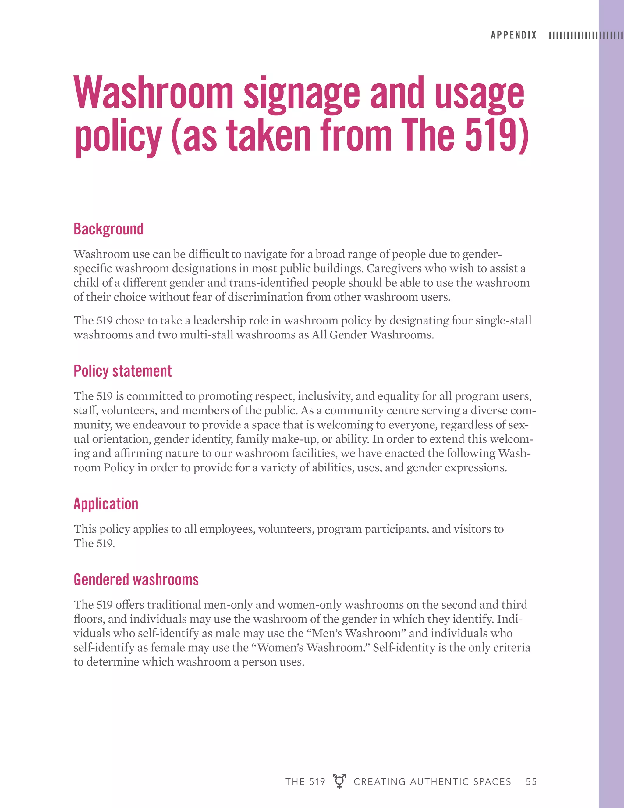 THE 519 CREATING AUTHENTIC SPACES 55
APPENDIX
Washroom signage and usage
policy (as taken from The 519)
Background
Washroom use can be difficult to navigate for a broad range of people due to gender-
specific washroom designations in most public buildings. Caregivers who wish to assist a
child of a different gender and trans-identified people should be able to use the washroom
of their choice without fear of discrimination from other washroom users.
The 519 chose to take a leadership role in washroom policy by designating four single-stall
washrooms and two multi-stall washrooms as All Gender Washrooms.
Policy statement
The 519 is committed to promoting respect, inclusivity, and equality for all program users,
staff, volunteers, and members of the public. As a community centre serving a diverse com-
munity, we endeavour to provide a space that is welcoming to everyone, regardless of sex-
ual orientation, gender identity, family make-up, or ability. In order to extend this welcom-
ing and affirming nature to our washroom facilities, we have enacted the following Wash-
room Policy in order to provide for a variety of abilities, uses, and gender expressions.
Application
This policy applies to all employees, volunteers, program participants, and visitors to
The 519.
Gendered washrooms
The 519 offers traditional men-only and women-only washrooms on the second and third
floors, and individuals may use the washroom of the gender in which they identify. Indi-
viduals who self-identify as male may use the “Men’s Washroom” and individuals who
self-identify as female may use the “Women’s Washroom.” Self-identity is the only criteria
to determine which washroom a person uses.
 