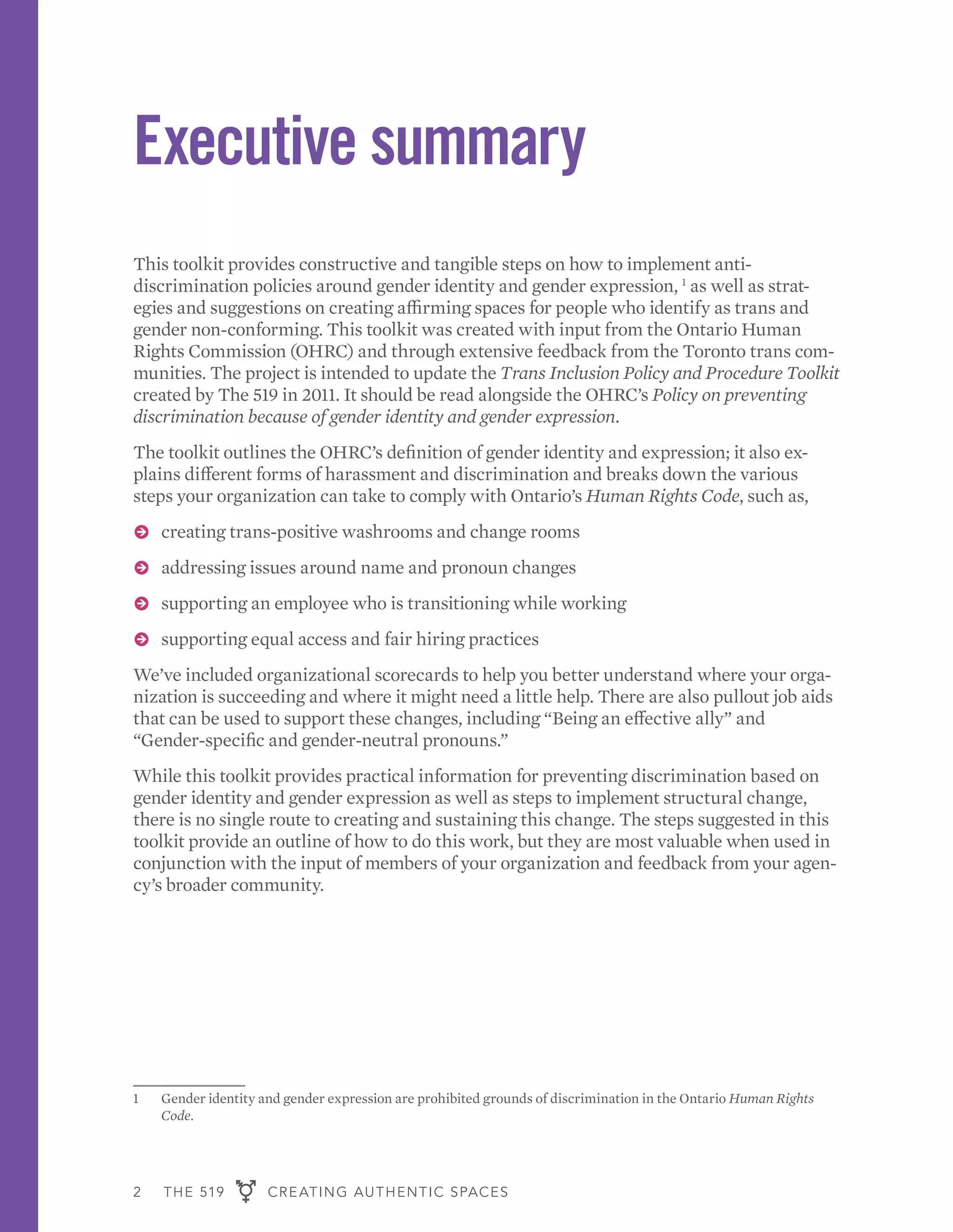 2 THE 519 CREATING AUTHENTIC SPACES
Executive summary
This toolkit provides constructive and tangible steps on how to implement anti-
discrimination policies around gender identity and gender expression, 1
as well as strat-
egies and suggestions on creating affirming spaces for people who identify as trans and
gender non-conforming. This toolkit was created with input from the Ontario Human
Rights Commission (OHRC) and through extensive feedback from the Toronto trans com-
munities. The project is intended to update the Trans Inclusion Policy and Procedure Toolkit
created by The 519 in 2011. It should be read alongside the OHRC’s Policy on preventing
discrimination because of gender identity and gender expression.
The toolkit outlines the OHRC’s definition of gender identity and expression; it also ex-
plains different forms of harassment and discrimination and breaks down the various
steps your organization can take to comply with Ontario’s Human Rights Code, such as,
ɅɅ creating trans-positive washrooms and change rooms
ɅɅ addressing issues around name and pronoun changes
ɅɅ supporting an employee who is transitioning while working
ɅɅ supporting equal access and fair hiring practices
We’ve included organizational scorecards to help you better understand where your orga-
nization is succeeding and where it might need a little help. There are also pullout job aids
that can be used to support these changes, including “Being an effective ally” and
“Gender-specific and gender-neutral pronouns.”
While this toolkit provides practical information for preventing discrimination based on
gender identity and gender expression as well as steps to implement structural change,
there is no single route to creating and sustaining this change. The steps suggested in this
toolkit provide an outline of how to do this work, but they are most valuable when used in
conjunction with the input of members of your organization and feedback from your agen-
cy’s broader community.
1	 Gender identity and gender expression are prohibited grounds of discrimination in the Ontario Human Rights
Code.
 