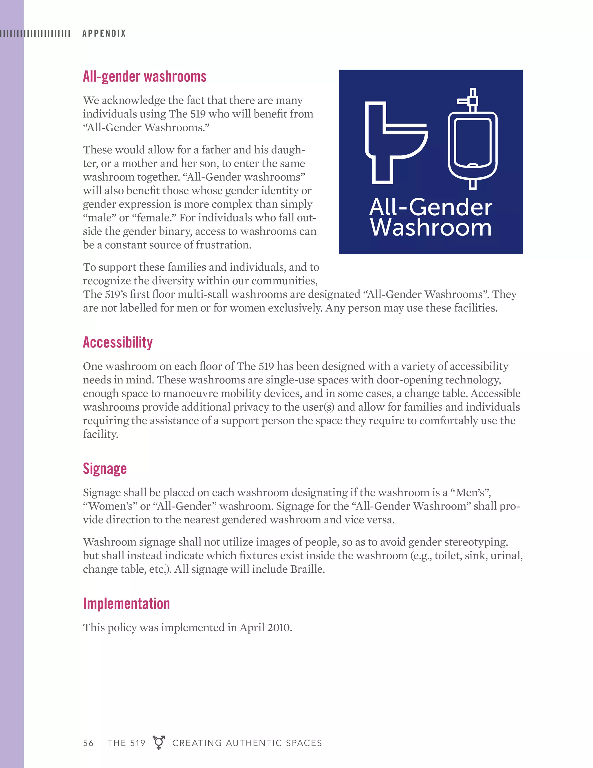 56 THE 519 CREATING AUTHENTIC SPACES
APPENDIX
All-gender washrooms
We acknowledge the fact that there are many
individuals using The 519 who will benefit from
“All-Gender Washrooms.”
These would allow for a father and his daugh-
ter, or a mother and her son, to enter the same
washroom together. “All-Gender washrooms”
will also benefit those whose gender identity or
gender expression is more complex than simply
“male” or “female.” For individuals who fall out-
side the gender binary, access to washrooms can
be a constant source of frustration.
To support these families and individuals, and to
recognize the diversity within our communities,
The 519’s first floor multi-stall washrooms are designated “All-Gender Washrooms”. They
are not labelled for men or for women exclusively. Any person may use these facilities.
Accessibility
One washroom on each floor of The 519 has been designed with a variety of accessibility
needs in mind. These washrooms are single-use spaces with door-opening technology,
enough space to manoeuvre mobility devices, and in some cases, a change table. Accessible
washrooms provide additional privacy to the user(s) and allow for families and individuals
requiring the assistance of a support person the space they require to comfortably use the
facility.
Signage
Signage shall be placed on each washroom designating if the washroom is a “Men’s”,
“Women’s” or “All-Gender” washroom. Signage for the “All-Gender Washroom” shall pro-
vide direction to the nearest gendered washroom and vice versa.
Washroom signage shall not utilize images of people, so as to avoid gender stereotyping,
but shall instead indicate which fixtures exist inside the washroom (e.g., toilet, sink, urinal,
change table, etc.). All signage will include Braille.
Implementation
This policy was implemented in April 2010.
 
