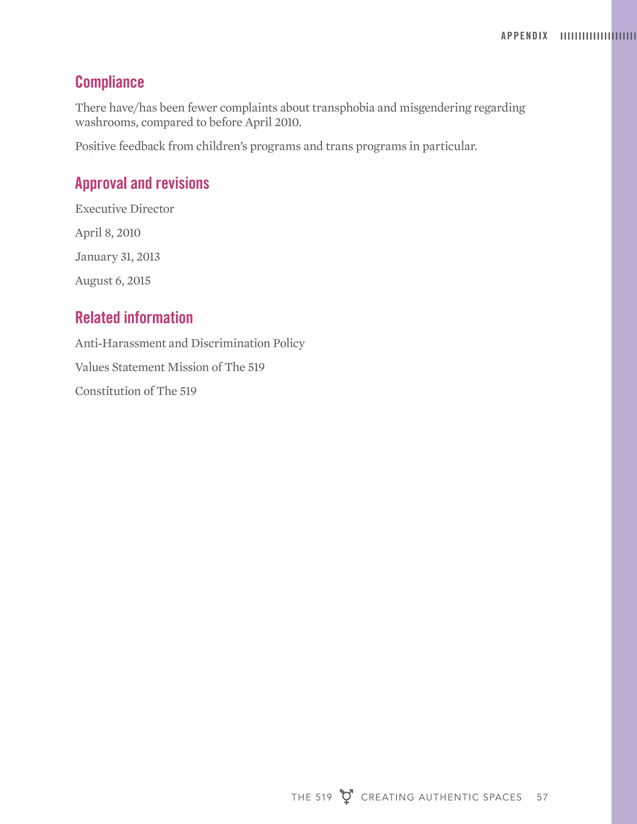THE 519 CREATING AUTHENTIC SPACES 57
APPENDIX
Compliance
There have/has been fewer complaints about transphobia and misgendering regarding
washrooms, compared to before April 2010.
Positive feedback from children’s programs and trans programs in particular.
Approval and revisions
Executive Director
April 8, 2010
January 31, 2013
August 6, 2015
Related information
Anti-Harassment and Discrimination Policy
Values Statement Mission of The 519
Constitution of The 519
 