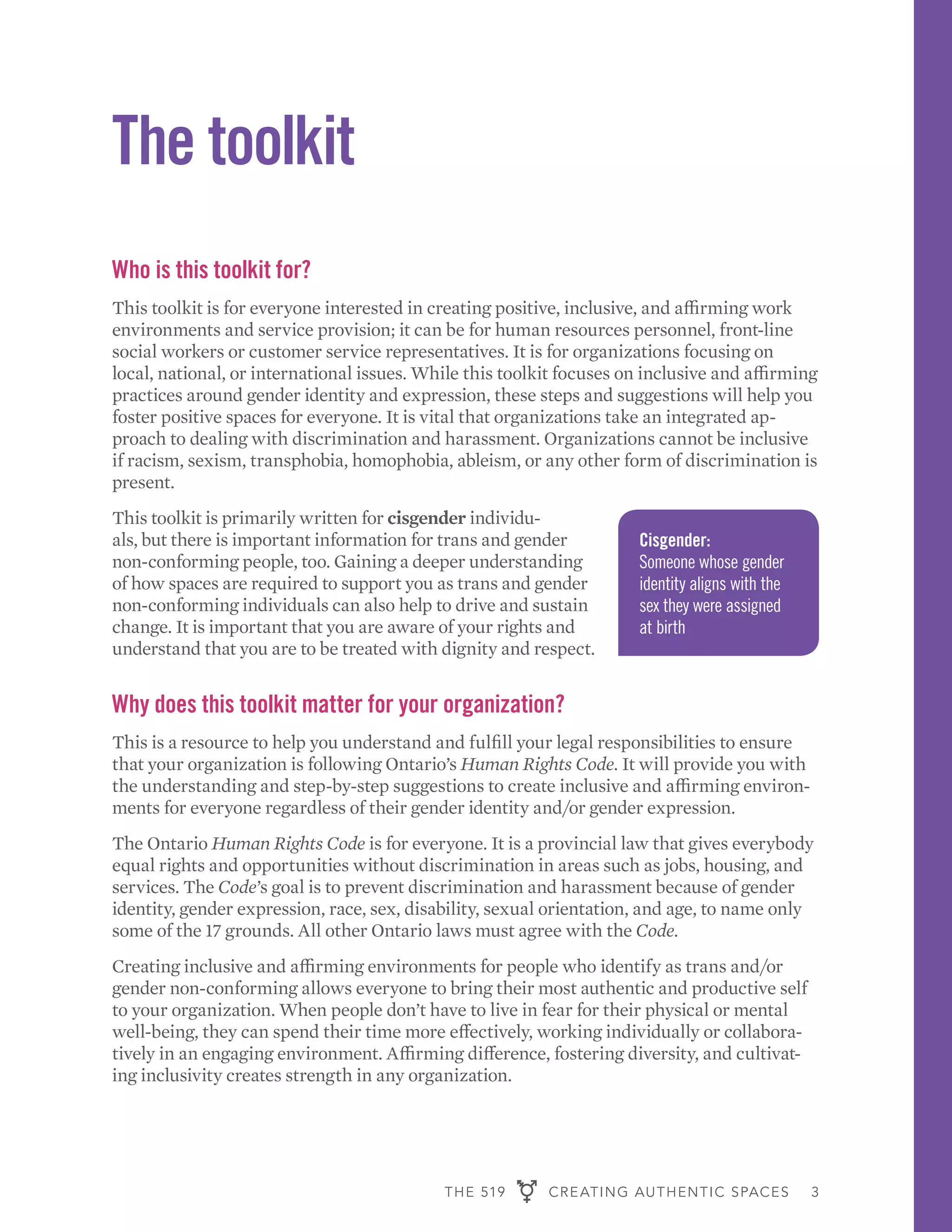 THE 519 CREATING AUTHENTIC SPACES 3
The toolkit
Who is this toolkit for?
This toolkit is for everyone interested in creating positive, inclusive, and affirming work
environments and service provision; it can be for human resources personnel, front-line
social workers or customer service representatives. It is for organizations focusing on
local, national, or international issues. While this toolkit focuses on inclusive and affirming
practices around gender identity and expression, these steps and suggestions will help you
foster positive spaces for everyone. It is vital that organizations take an integrated ap-
proach to dealing with discrimination and harassment. Organizations cannot be inclusive
if racism, sexism, transphobia, homophobia, ableism, or any other form of discrimination is
present.
This toolkit is primarily written for cisgender individu-
als, but there is important information for trans and gender
non-conforming people, too. Gaining a deeper understanding
of how spaces are required to support you as trans and gender
non-conforming individuals can also help to drive and sustain
change. It is important that you are aware of your rights and
understand that you are to be treated with dignity and respect.
Why does this toolkit matter for your organization?
This is a resource to help you understand and fulfill your legal responsibilities to ensure
that your organization is following Ontario’s Human Rights Code. It will provide you with
the understanding and step-by-step suggestions to create inclusive and affirming environ-
ments for everyone regardless of their gender identity and/or gender expression.
The Ontario Human Rights Code is for everyone. It is a provincial law that gives everybody
equal rights and opportunities without discrimination in areas such as jobs, housing, and
services. The Code’s goal is to prevent discrimination and harassment because of gender
identity, gender expression, race, sex, disability, sexual orientation, and age, to name only
some of the 17 grounds. All other Ontario laws must agree with the Code.
Creating inclusive and affirming environments for people who identify as trans and/or
gender non-conforming allows everyone to bring their most authentic and productive self
to your organization. When people don’t have to live in fear for their physical or mental
well-being, they can spend their time more effectively, working individually or collabora-
tively in an engaging environment. Affirming difference, fostering diversity, and cultivat-
ing inclusivity creates strength in any organization.
Cisgender:
Someone whose gender
identity aligns with the
sex they were assigned
at birth
 