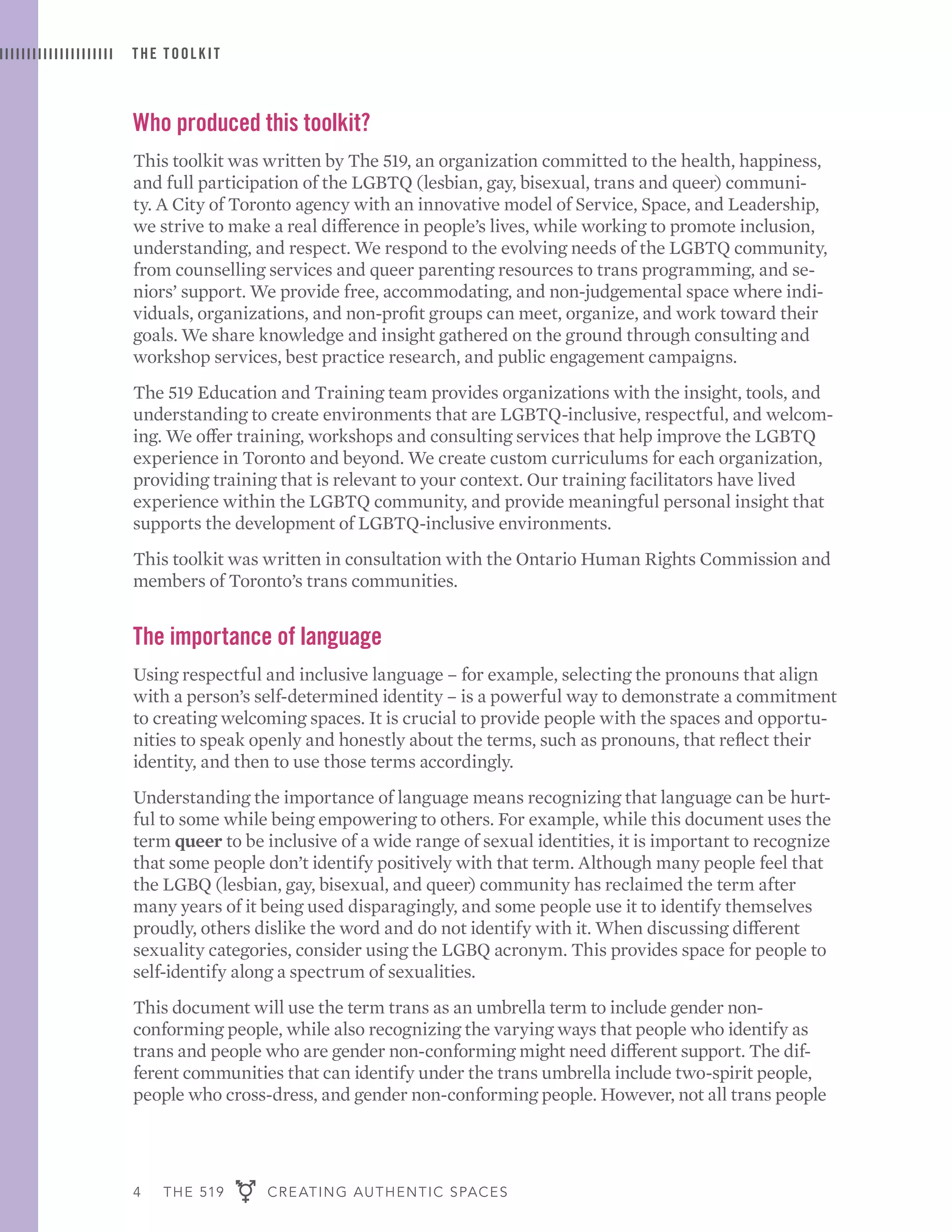 4 THE 519 CREATING AUTHENTIC SPACES
THE TOOLKIT
Who produced this toolkit?
This toolkit was written by The 519, an organization committed to the health, happiness,
and full participation of the LGBTQ (lesbian, gay, bisexual, trans and queer) communi-
ty. A City of Toronto agency with an innovative model of Service, Space, and Leadership,
we strive to make a real difference in people’s lives, while working to promote inclusion,
understanding, and respect. We respond to the evolving needs of the LGBTQ community,
from counselling services and queer parenting resources to trans programming, and se-
niors’ support. We provide free, accommodating, and non-judgemental space where indi-
viduals, organizations, and non-profit groups can meet, organize, and work toward their
goals. We share knowledge and insight gathered on the ground through consulting and
workshop services, best practice research, and public engagement campaigns.
The 519 Education and Training team provides organizations with the insight, tools, and
understanding to create environments that are LGBTQ-inclusive, respectful, and welcom-
ing. We offer training, workshops and consulting services that help improve the LGBTQ
experience in Toronto and beyond. We create custom curriculums for each organization,
providing training that is relevant to your context. Our training facilitators have lived
experience within the LGBTQ community, and provide meaningful personal insight that
supports the development of LGBTQ-inclusive environments.
This toolkit was written in consultation with the Ontario Human Rights Commission and
members of Toronto’s trans communities.
The importance of language
Using respectful and inclusive language – for example, selecting the pronouns that align
with a person’s self-determined identity – is a powerful way to demonstrate a commitment
to creating welcoming spaces. It is crucial to provide people with the spaces and opportu-
nities to speak openly and honestly about the terms, such as pronouns, that reflect their
identity, and then to use those terms accordingly.
Understanding the importance of language means recognizing that language can be hurt-
ful to some while being empowering to others. For example, while this document uses the
term queer to be inclusive of a wide range of sexual identities, it is important to recognize
that some people don’t identify positively with that term. Although many people feel that
the LGBQ (lesbian, gay, bisexual, and queer) community has reclaimed the term after
many years of it being used disparagingly, and some people use it to identify themselves
proudly, others dislike the word and do not identify with it. When discussing different
sexuality categories, consider using the LGBQ acronym. This provides space for people to
self-identify along a spectrum of sexualities.
This document will use the term trans as an umbrella term to include gender non-
conforming people, while also recognizing the varying ways that people who identify as
trans and people who are gender non-conforming might need different support. The dif-
ferent communities that can identify under the trans umbrella include two-spirit people,
people who cross-dress, and gender non-conforming people. However, not all trans people
 