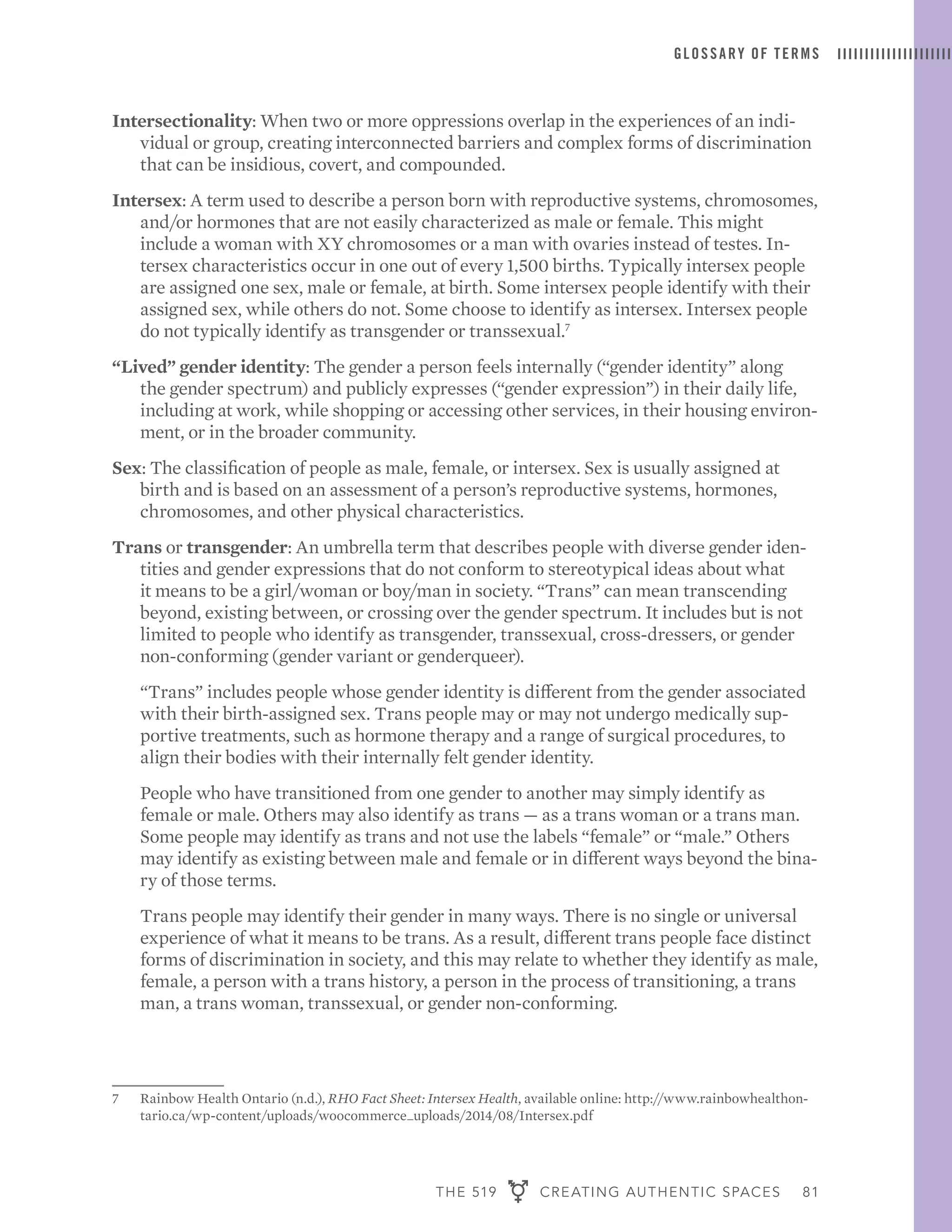 THE 519 CREATING AUTHENTIC SPACES 81
GLOSSARY OF TERMS
Intersectionality: When two or more oppressions overlap in the experiences of an indi-
vidual or group, creating interconnected barriers and complex forms of discrimination
that can be insidious, covert, and compounded.
Intersex: A term used to describe a person born with reproductive systems, chromosomes,
and/or hormones that are not easily characterized as male or female. This might
include a woman with XY chromosomes or a man with ovaries instead of testes. In-
tersex characteristics occur in one out of every 1,500 births. Typically intersex people
are assigned one sex, male or female, at birth. Some intersex people identify with their
assigned sex, while others do not. Some choose to identify as intersex. Intersex people
do not typically identify as transgender or transsexual.7
“Lived” gender identity: The gender a person feels internally (“gender identity” along
the gender spectrum) and publicly expresses (“gender expression”) in their daily life,
including at work, while shopping or accessing other services, in their housing environ-
ment, or in the broader community.
Sex: The classification of people as male, female, or intersex. Sex is usually assigned at
birth and is based on an assessment of a person’s reproductive systems, hormones,
chromosomes, and other physical characteristics.
Trans or transgender: An umbrella term that describes people with diverse gender iden-
tities and gender expressions that do not conform to stereotypical ideas about what
it means to be a girl/woman or boy/man in society. “Trans” can mean transcending
beyond, existing between, or crossing over the gender spectrum. It includes but is not
limited to people who identify as transgender, transsexual, cross-dressers, or gender
non-conforming (gender variant or genderqueer).
	 “Trans” includes people whose gender identity is different from the gender associated
with their birth-assigned sex. Trans people may or may not undergo medically sup-
portive treatments, such as hormone therapy and a range of surgical procedures, to
align their bodies with their internally felt gender identity.
	 People who have transitioned from one gender to another may simply identify as
female or male. Others may also identify as trans — as a trans woman or a trans man.
Some people may identify as trans and not use the labels “female” or “male.” Others
may identify as existing between male and female or in different ways beyond the bina-
ry of those terms.
	 Trans people may identify their gender in many ways. There is no single or universal
experience of what it means to be trans. As a result, different trans people face distinct
forms of discrimination in society, and this may relate to whether they identify as male,
female, a person with a trans history, a person in the process of transitioning, a trans
man, a trans woman, transsexual, or gender non-conforming.
7	 Rainbow Health Ontario (n.d.), RHO Fact Sheet: Intersex Health, available online: http://www.rainbowhealthon-
tario.ca/wp-content/uploads/woocommerce_uploads/2014/08/Intersex.pdf
 