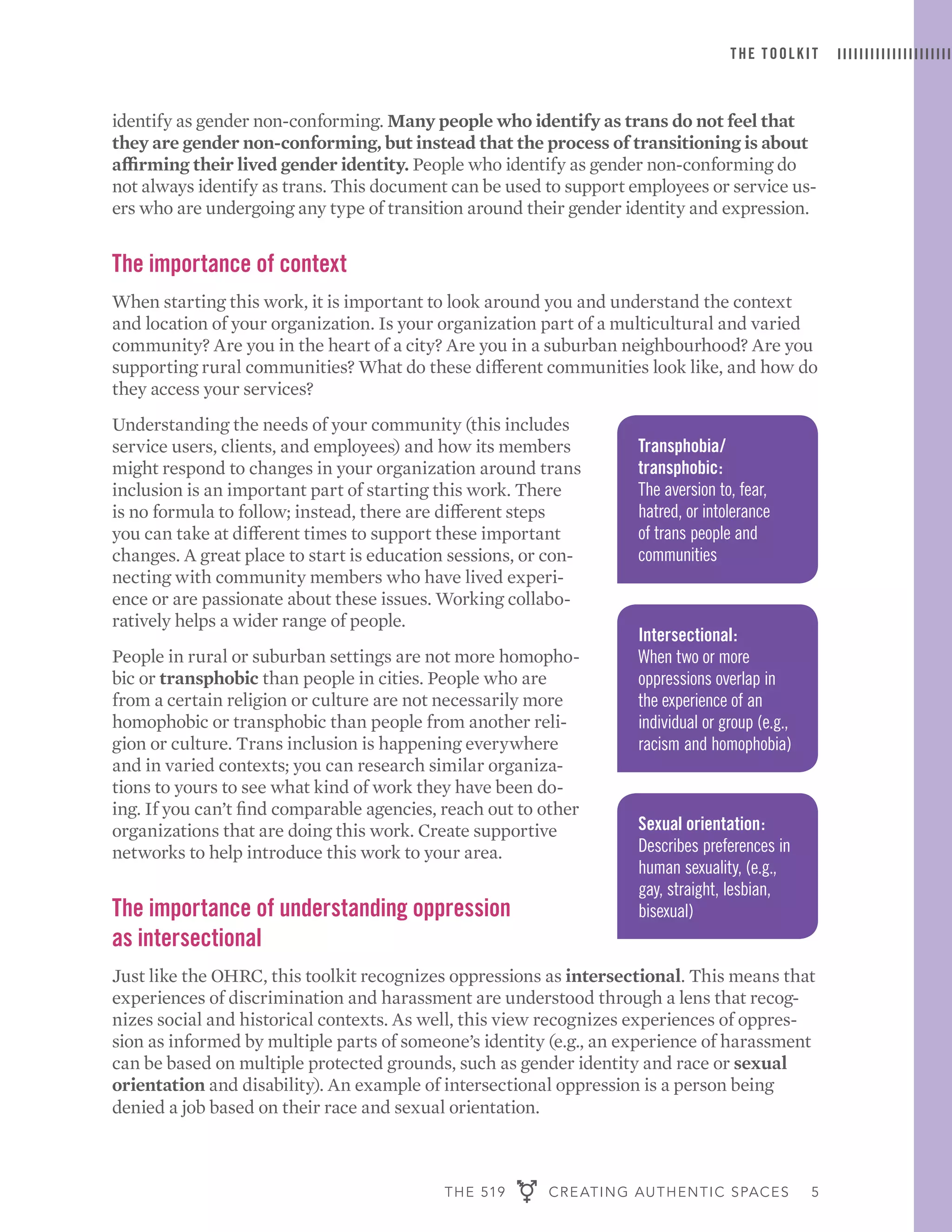 THE 519 CREATING AUTHENTIC SPACES 5
THE TOOLKIT
identify as gender non-conforming. Many people who identify as trans do not feel that
they are gender non-conforming, but instead that the process of transitioning is about
affirming their lived gender identity. People who identify as gender non-conforming do
not always identify as trans. This document can be used to support employees or service us-
ers who are undergoing any type of transition around their gender identity and expression.
The importance of context
When starting this work, it is important to look around you and understand the context
and location of your organization. Is your organization part of a multicultural and varied
community? Are you in the heart of a city? Are you in a suburban neighbourhood? Are you
supporting rural communities? What do these different communities look like, and how do
they access your services?
Understanding the needs of your community (this includes
service users, clients, and employees) and how its members
might respond to changes in your organization around trans
inclusion is an important part of starting this work. There
is no formula to follow; instead, there are different steps
you can take at different times to support these important
changes. A great place to start is education sessions, or con-
necting with community members who have lived experi-
ence or are passionate about these issues. Working collabo-
ratively helps a wider range of people.
People in rural or suburban settings are not more homopho-
bic or transphobic than people in cities. People who are
from a certain religion or culture are not necessarily more
homophobic or transphobic than people from another reli-
gion or culture. Trans inclusion is happening everywhere
and in varied contexts; you can research similar organiza-
tions to yours to see what kind of work they have been do-
ing. If you can’t find comparable agencies, reach out to other
organizations that are doing this work. Create supportive
networks to help introduce this work to your area.
The importance of understanding oppression
as intersectional
Just like the OHRC, this toolkit recognizes oppressions as intersectional. This means that
experiences of discrimination and harassment are understood through a lens that recog-
nizes social and historical contexts. As well, this view recognizes experiences of oppres-
sion as informed by multiple parts of someone’s identity (e.g., an experience of harassment
can be based on multiple protected grounds, such as gender identity and race or sexual
orientation and disability). An example of intersectional oppression is a person being
denied a job based on their race and sexual orientation.
Transphobia/
transphobic:
The aversion to, fear,
hatred, or intolerance
of trans people and
communities
Sexual orientation:
Describes preferences in
human sexuality, (e.g.,
gay, straight, lesbian,
bisexual)
Intersectional:
When two or more
oppressions overlap in
the experience of an
individual or group (e.g.,
racism and homophobia)
 