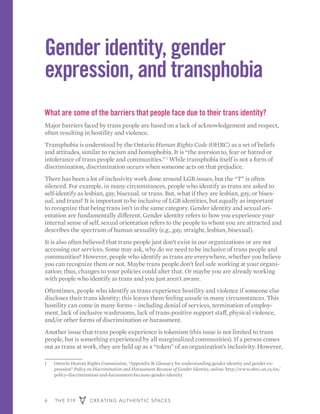 6 THE 519 CREATING AUTHENTIC SPACES
Gender identity, gender
expression, and transphobia
What are some of the barriers that people face due to their trans identity?
Major barriers faced by trans people are based on a lack of acknowledgement and respect,
often resulting in hostility and violence.
Transphobia is understood by the Ontario Human Rights Code (OHRC) as a set of beliefs
and attitudes, similar to racism and homophobia. It is “the aversion to, fear or hatred or
intolerance of trans people and communities.” 1
While transphobia itself is not a form of
discrimination, discrimination occurs when someone acts on that prejudice.
There has been a lot of inclusivity work done around LGB issues, but the “T” is often
silenced. For example, in many circumstances, people who identify as trans are asked to
self-identify as lesbian, gay, bisexual, or trans. But, what if they are lesbian, gay, or bisex-
ual, and trans? It is important to be inclusive of LGB identities, but equally as important
to recognize that being trans isn’t in the same category. Gender identity and sexual ori-
entation are fundamentally different. Gender identity refers to how you experience your
internal sense of self, sexual orientation refers to the people to whom you are attracted and
describes the spectrum of human sexuality (e.g., gay, straight, lesbian, bisexual).
It is also often believed that trans people just don’t exist in our organizations or are not
accessing our services. Some may ask, why do we need to be inclusive of trans people and
communities? However, people who identify as trans are everywhere, whether you believe
you can recognize them or not. Maybe trans people don’t feel safe working at your organi-
zation; thus, changes to your policies could alter that. Or maybe you are already working
with people who identify as trans and you just aren’t aware.
Oftentimes, people who identify as trans experience hostility and violence if someone else
discloses their trans identity; this leaves them feeling unsafe in many circumstances. This
hostility can come in many forms – including denial of services, termination of employ-
ment, lack of inclusive washrooms, lack of trans-positive support staff, physical violence,
and/or other forms of discrimination or harassment.
Another issue that trans people experience is tokenism (this issue is not limited to trans
people, but is something experienced by all marginalized communities). If a person comes
out as trans at work, they are held up as a “token” of an organization’s inclusivity. However,
1	 Ontario Human Rights Commission, “Appendix B: Glossary for understanding gender identity and gender ex-
pression” Policy on Discrimination and Harassment Because of Gender Identity, online: http://www.ohrc.on.ca/en/
policy-discrimination-and-harassment-because-gender-identity
 