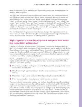 THE 519 CREATING AUTHENTIC SPACES 7
GENDER IDENTIT Y, GENDER EXPRESSION, AND TRANSPHOBIA
often this person still does not feel safe in the organization because inclusivity work has
not been done adequately.
It is important to remember that trans people are not just trans. We are mothers, fathers,
and parents. We are brown and black people. We are Indigenous peoples. We are people
with disabilities. We are working-class people. We are people with visual impairments.
We are mixed-race people. We are people with hearing impairments. We are middle-class
people. We are straight. We are gay. We are business professionals. We are bisexual. We are
lesbian. We are queer. We are politicians. We are newcomers. We use wheelchairs. We are
neighbours. We speak many languages. We are clients. We are employees. We are bosses.
And we each deserve to be treated with respect.
The most important thing to remember is that any changes that organizations wish to
make cannot be made without meaningful action and input from trans people. We know
what is best for us and there should be nothing about us, without us.
Why is it important to include the participation of trans people based on their
lived gender identity and expression?
Creating an affirming and positive work environment ensures that all of your organiza-
tion’s members and clients are able to be their genuine selves at your workplace and during
the service provision process. It takes a lot of energy for people to constantly hide import-
ant parts of their lives, which can impact someone’s ability to be fully productive at work.
Inclusion contributes to a more engaged work environment. Finally, it supports a broader
social move toward the acceptance of all people.
The Trans PULSE Project, an Ontario-wide community-based research initiative explor-
ing the health and well-being of trans people, surveyed 433 trans people in 2010-2011.
Below are some of the findings:
ɅɅ 71% of trans people have a college or university degree, yet 50% have a personal annual
income of less than $15,000.
ɅɅ 49% of trans people report experiences of verbal harassment because of their trans
identity.
ɅɅ 55% of trans people have at least some difficulty meeting housing-related costs.
ɅɅ 51% of trans people have been diagnosed with depression or anxiety.
These statistics are important to consider and can help cisgender people understand that
people who identify as trans are affected by prejudice based on their gender identity and
expression. There are trans people who are impacted by discrimination in relation to other
parts of their identity, and they may face prejudice on multiple levels. Providing all people
with safe and inclusive spaces in which to work and live is part of a larger shift that re-
quires support from everyone. Making these changes to your organization’s environment
will add momentum to this social shift and ensure that everyone can participate fully in
their work and social environments.
 