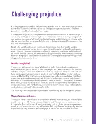 THE 519 CREATING AUTHENTIC SPACES 13
Challenging prejudice
Challenging prejudice can be a difficult thing. It can be hard to know what language to use,
how to talk to someone, or whether you are asking inappropriate questions. Sometimes
prejudice is rooted in a basic lack of knowledge.
A lack of knowledge around transphobia and trans issues can manifest in different ways. It
can involve making common assumptions about men and women or asking disrespectful
and invasive questions. While thinking about policy and making changes to be more inclu-
sive are important first steps toward challenging prejudice, it is essential to remember that
this is an ongoing process.
People who identify as trans are comprised of much more than their gender identity –
trans people experience life just like everyone else and have diverse thoughts and perspec-
tives. Likewise, trans and gender non-conforming people can experience prejudice based
on racism, ableism, classism, and other forms of oppression. It is important to acknowledge
the ways that people’s varied identities can lead to them experiencing intersecting systems
of oppression in their daily lives.
What is transphobia?
Transphobia is the manifestation of beliefs and attitudes that are intolerant of gender
non-conformance, gender variance, and trans people. It is rooted in the idea that there are
only two biological sexes, male and female, which are assigned at birth, and that each sex
has a fixed, appropriate expression of gender. It involves the belief that people who look,
sound, and behave like “real” (meaning cisgender) men and women are better than those
who do not. Transphobia manifests itself through ideas, language, actions, and physical
behaviour. It can be intentional or by mistake – active or passive. These actions, no matter
their intent, exclude and marginalize trans and gender non-conforming people from acc-
essing services and jobs. Furthermore, these discriminatory actions based on transphobia
are in violation of Ontario’s Human Rights Code.
The following are examples of transphobia that happen every day for many trans people:
Misuse of pronouns and names
This occurs when a trans woman is referred to with male pronouns (i.e., he, his) or a trans
man is referred to with female pronouns (i.e., she, her). This can happen by mistake but
it can also be done deliberately. If someone doesn’t “believe” that a trans woman or trans
man is a “real” woman or man, they will enforce their prejudice on that person by continu-
ing to use the wrong pronouns. Please see page 26 for further discussion on this topic.
 