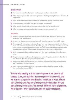 16 THE 519 CREATING AUTHENTIC SPACES
CHALLENGING PREJUDICE
Questions to ask
ɅɅ How does transphobia affect your employees, co-workers, and clients?
ɅɅ What steps do you need to take to recognize and challenge transphobia and all forms of
oppression?
ɅɅ What is the difference between respectful humour and hurtful, harassing jokes?
ɅɅ How can your organization intervene to support trans people?
ɅɅ What actions can you take to minimize transphobia in your organization?
ɅɅ What steps can your organization take to support trans communities?
What to do
ɅɅ Support all people who speak out against transphobic and oppressive language and
actions in your organization.
ɅɅ Create a service user or employee charter of rights that is posted in a visible place.
ɅɅ Provide people with a clear understanding of how your organization deals with harass-
ment and discrimination. To whom should they report discrimination and harassment?
What are the disciplinary processes? How will your organization support people who
have experienced discrimination and harassment in their work environment?
ɅɅ Review your workplace policies to make sure they cover gender identity and expres-
sion.
ɅɅ Support any trans employees. Recognize and acknowledge the great work that they do
and the skills that they bring to your organization.
ɅɅ Support the trans people who use your services. Recognize the range of experiences
and knowledge that they possess.
ɅɅ Show your organization’s pride at working alongside and with trans and gender
non-conforming communities.
“People who identify as trans are everywhere; we come in all
shapes, sizes, and abilities, from everywhere in the world, and
we express our gender identities in a multitude of ways. We are
part of every race. We are of every sexual orientation. We are
part of every social class. We have all different types of genders.
We are part of every generation. And we deserve respect.”
 