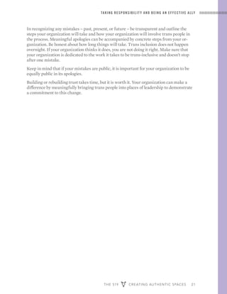 THE 519 CREATING AUTHENTIC SPACES 21
TAKING RESPONSIBILIT Y AND BEING AN EFFECTIVE ALLY
In recognizing any mistakes – past, present, or future – be transparent and outline the
steps your organization will take and how your organization will involve trans people in
the process. Meaningful apologies can be accompanied by concrete steps from your or-
ganization. Be honest about how long things will take. Trans inclusion does not happen
overnight. If your organization thinks it does, you are not doing it right. Make sure that
your organization is dedicated to the work it takes to be trans-inclusive and doesn’t stop
after one mistake.
Keep in mind that if your mistakes are public, it is important for your organization to be
equally public in its apologies.
Building or rebuilding trust takes time, but it is worth it. Your organization can make a
difference by meaningfully bringing trans people into places of leadership to demonstrate
a commitment to this change.
 