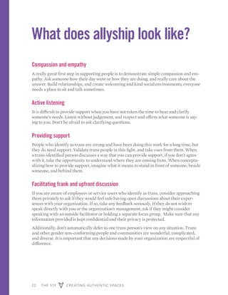 22 THE 519 CREATING AUTHENTIC SPACES
What does allyship look like?
Compassion and empathy
A really great first step in supporting people is to demonstrate simple compassion and em-
pathy. Ask someone how their day went or how they are doing, and really care about the
answer. Build relationships, and create welcoming and kind social environments; everyone
needs a place to sit and talk sometimes.
Active listening
It is difficult to provide support when you have not taken the time to hear and clarify
someone’s needs. Listen without judgement, and respect and affirm what someone is say-
ing to you. Don’t be afraid to ask clarifying questions.
Providing support
People who identify as trans are strong and have been doing this work for a long time, but
they do need support. Validate trans people in this fight, and take cues from them. When
a trans-identified person discusses a way that you can provide support, if you don’t agree
with it, take the opportunity to understand where they are coming from. When conceptu-
alizing how to provide support, imagine what it means to stand in front of someone, beside
someone, and behind them.
Facilitating frank and upfront discussion
If you are aware of employees or service users who identify as trans, consider approaching
them privately to ask if they would feel safe having open discussions about their exper-
iences with your organization. If so, take any feedback seriously. If they do not wish to
speak directly with you or the organization’s management, ask if they might consider
speaking with an outside facilitator or holding a separate focus group. Make sure that any
information provided is kept confidential and their privacy is protected.
Additionally, don’t automatically defer to one trans person’s view on any situation. Trans
and other gender non-conforming people and communities are wonderful, complicated,
and diverse. It is important that any decisions made by your organization are respectful of
difference.
 