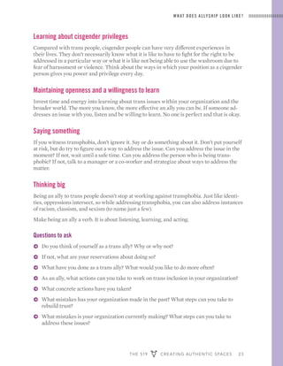 THE 519 CREATING AUTHENTIC SPACES 23
WHAT DOES ALLYSHIP LOOK LIKE?
Learning about cisgender privileges
Compared with trans people, cisgender people can have very different experiences in
their lives. They don’t necessarily know what it is like to have to fight for the right to be
addressed in a particular way or what it is like not being able to use the washroom due to
fear of harassment or violence. Think about the ways in which your position as a cisgender
person gives you power and privilege every day.
Maintaining openness and a willingness to learn
Invest time and energy into learning about trans issues within your organization and the
broader world. The more you know, the more effective an ally you can be. If someone ad-
dresses an issue with you, listen and be willing to learn. No one is perfect and that is okay.
Saying something
If you witness transphobia, don’t ignore it. Say or do something about it. Don’t put yourself
at risk, but do try to figure out a way to address the issue. Can you address the issue in the
moment? If not, wait until a safe time. Can you address the person who is being trans-
phobic? If not, talk to a manager or a co-worker and strategize about ways to address the
matter.
Thinking big
Being an ally to trans people doesn’t stop at working against transphobia. Just like identi-
ties, oppressions intersect, so while addressing transphobia, you can also address instances
of racism, classism, and sexism (to name just a few).
Make being an ally a verb. It is about listening, learning, and acting.
Questions to ask
ɅɅ Do you think of yourself as a trans ally? Why or why not?
ɅɅ If not, what are your reservations about doing so?
ɅɅ What have you done as a trans ally? What would you like to do more often?
ɅɅ As an ally, what actions can you take to work on trans inclusion in your organization?
ɅɅ What concrete actions have you taken?
ɅɅ What mistakes has your organization made in the past? What steps can you take to
rebuild trust?
ɅɅ What mistakes is your organization currently making? What steps can you take to
address these issues?
 
