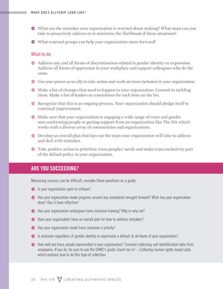 24 THE 519 CREATING AUTHENTIC SPACES
ɅɅ What are the mistakes your organization is worried about making? What steps can you
take to proactively address or to minimize the likelihood of these situations?
ɅɅ What external groups can help your organization move forward?
What to do
ɅɅ Address any and all forms of discrimination related to gender identity or expression.
Address all forms of oppression in your workplace and support colleagues who do the
same.
ɅɅ Use your power as an ally to take action and work on trans inclusion in your organization.
ɅɅ Make a list of changes that need to happen in your organization. Commit to tackling
them. Make a list of leaders or committees for each item on the list.
ɅɅ Recognize that this is an ongoing process. Your organization should pledge itself to
continual improvement.
ɅɅ Make sure that your organization is engaging a wide range of trans and gender
non-conforming people or getting support from an organization like The 519, which
works with a diverse array of communities and organizations.
ɅɅ Develop an overall plan that lays out the steps your organization will take to address
and deal with mistakes.
ɅɅ Take positive action to prioritize trans peoples’ needs and make trans inclusivity part
of the default policy in your organization.
ARE YOU SUCCEEDING?
Measuring success can be difficult; consider these questions as a guide:
ɅɅ Is your organization open to critique?
ɅɅ Has your organization made progress around any complaints brought forward? What has your organization
done? Has it been effective?
ɅɅ Has your organization undergone trans-inclusive training? Why or why not?
ɅɅ Does your organization have an overall plan for how to address mistakes?
ɅɅ Has your organization made trans inclusion a priority?
ɅɅ Is inclusion regardless of gender identity or expression a default at all levels of your organization?
ɅɅ How well are trans people represented in your organization? Consider collecting self-identification data from
employees. If you do, be sure to use the OHRC’s guide Count me in! – Collecting human rights-based data,
which explains how to do this type of collection.
WHAT DOES ALLYSHIP LOOK LIKE?
 