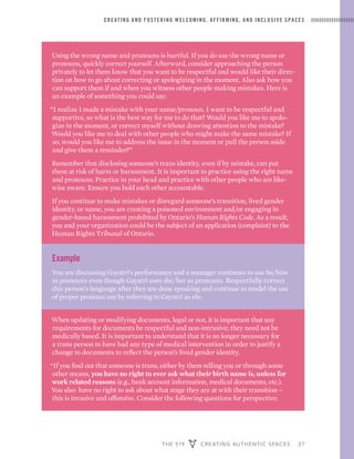 THE 519 CREATING AUTHENTIC SPACES 27
CREATING AND FOSTERING WELCOMING, AFFIRMING, AND INCLUSIVE SPACES
Using the wrong name and pronouns is hurtful. If you do use the wrong name or
pronouns, quickly correct yourself. Afterward, consider approaching the person
privately to let them know that you want to be respectful and would like their direc-
tion on how to go about correcting or apologizing in the moment. Also ask how you
can support them if and when you witness other people making mistakes. Here is
an example of something you could say:
“I realize I made a mistake with your name/pronoun. I want to be respectful and
supportive, so what is the best way for me to do that? Would you like me to apolo-
gize in the moment, or correct myself without drawing attention to the mistake?
Would you like me to deal with other people who might make the same mistake? If
so, would you like me to address the issue in the moment or pull the person aside
and give them a reminder?”
Remember that disclosing someone’s trans identity, even if by mistake, can put
them at risk of harm or harassment. It is important to practice using the right name
and pronouns. Practice in your head and practice with other people who are like-
wise aware. Ensure you hold each other accountable.
If you continue to make mistakes or disregard someone’s transition, lived gender
identity, or name, you are creating a poisoned environment and/or engaging in
gender-based harassment prohibited by Ontario’s Human Rights Code. As a result,
you and your organization could be the subject of an application (complaint) to the
Human Rights Tribunal of Ontario.
Example
You are discussing Gayatri’s performance and a manager continues to use he/him
as pronouns even though Gayatri uses she/her as pronouns. Respectfully correct
this person’s language after they are done speaking and continue to model the use
of proper pronoun use by referring to Gayatri as she.
When updating or modifying documents, legal or not, it is important that any
requirements for documents be respectful and non-intrusive; they need not be
medically based. It is important to understand that it is no longer necessary for
a trans person to have had any type of medical intervention in order to justify a
change to documents to reflect the person’s lived gender identity.
“If you find out that someone is trans, either by them telling you or through some
other means, you have no right to ever ask what their birth name is, unless for
work related reasons (e.g., bank account information, medical documents, etc.).
You also have no right to ask about what stage they are at with their transition –
this is invasive and offensive. Consider the following questions for perspective:
 