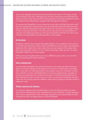 28 THE 519 CREATING AUTHENTIC SPACES
CREATING AND FOSTERING WELCOMING, AFFIRMING, AND INCLUSIVE SPACES
do you ask cisgender people about the medication they take? Or the types of med-
ical procedures they have undergone? Do you ask a married person what their last
name was before they were married? These questions are private; if someone choos-
es to disclose this information, recognize that this person trusts you.
If a person who identifies as trans comes out to you, don’t tell them that you would
have never guessed or that they pass well. Be respectful and thank them for trust-
ing you with this information, then ask if there are ways that you can support them
at work. If they say that their work life is great, then receive the information as if
someone was telling you about any other private detail in their life. Do not let your
curiosity override politeness, professionalism, and empathy.
On the phone
Employees should never assume the gender identity of an unknown service user or
co-worker over the phone. Voices come in all different octaves, tones, and tambours.
Someone with a deep voice is not a man, they are just a person with a deep voice.
Don’t use terms like “ma’am” or “sir.” Instead of saying, “Hello, ma’am,” try some-
thing like, “Hello, how are you today?”
If the person on the phone asks you to use a different name, make a note on their
file or in your head for future reference.
Voice authentication
As previously mentioned, the octave of someone’s voice does not make someone a
man or a woman; whether on the phone or in person, it is important to remember
that a voice does not make the person. If you require some sort of identity verifica-
tion, whether to access confidential files or to book an appointment, remember to
ask the same questions you would of anyone else. Verify information like date of
birth, full name on the account, and so on. This is a much more authentic and thor-
ough way of verifying someone’s identity rather than assuming an identity based on
someone’s voice.
Written materials and websites
As with your organization’s physical space, make sure that all written or online
material also demonstrates your commitment to trans inclusion. Consider putting a
note on your organization’s main web page stating that your organization is under-
taking these steps and appreciates any and all feedback.
 