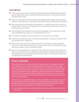 THE 519 CREATING AUTHENTIC SPACES 31
CREATING AND FOSTERING WELCOMING, AFFIRMING, AND INCLUSIVE SPACES
Some helpful tips
ɅɅ If your organization relies on people to fill out paperwork and legitimately requires a
person’s legal name, have a section that asks for legal name as well as the name they
would like to be called.
ɅɅ Likewise, if any paperwork has a question that legitimately requires a person’s biolo-
gical sex information, have a blank space that allows them to self-identify their gender.
ɅɅ Never put a trans person’s gender in quotations, e.g., calling someone who is male-to-
female (MTF) a “woman.” This implies that a trans woman is not really a woman and
that her gender is less valid.
ɅɅ Acknowledge diverse identities and use precise language. If your organization talks
about LGBTQ people, make sure to actually discuss the “T.”
ɅɅ Use inclusive language: instead of saying “men and women,” say “people.”
ɅɅ Someone’s trans identity does not make them gay, lesbian, or bisexual; remember that
trans people can be straight, too.
ɅɅ When selecting people for promotional material, are all of your models cisgender?
Reach out to trans communities that your organization works with and ask for repre-
sentatives to appear in your marketing content.
ɅɅ Does your organization have magazines in the waiting room or put up current event
stories on its website? Do your magazines and stories have positive representations of
trans people? Put up trans-positive posters in your office or waiting rooms. Subscribe
to LGBTQ-positive publications.
Privacy of information
Think about what your organization really needs to know. Is it important to know
your employees’ or service users’ gender identity? Is it important to know legal
names? Is it important to know medical history? If so, what type of medical history
do you need to know? Consider what your organization really needs to know and
ask only the questions that are applicable. If your organization does decide that it
really needs to know particular pieces of information, make sure you can answer
why that is. Above all, when collecting information, you must ensure that it is kept
private and confidential.
If Ontario’s privacy legislation applies to your organization, you will need to consid-
er it when collecting, using, disclosing, or retaining information related to gender
identity or expression. According to Municipal Freedom of Information and Pro-
tection of Privacy Act (MFIPPA), R.S.O. 1990, c. M.56, section 41,
(1) 	An institution shall not use personal information in its custody or under its con-
trol except,
 
