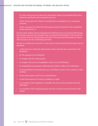 32 THE 519 CREATING AUTHENTIC SPACES
CREATING AND FOSTERING WELCOMING, AFFIRMING, AND INCLUSIVE SPACES
	 (a) where the person to whom the information relates has identified that infor-
mation in particular and consented to its use;
	 (b) for the purpose for which it was obtained or compiled or for a consistent
purpose;
	 (c) for a purpose for which the information may be disclosed to the institution
under section 42 […].
Section 41(2) outlines that an educational institution may use personal information
in its alumni records and a hospital may use personal information in its records for
the purpose of its own fundraising activities, if the personal information is reason-
ably necessary for the fundraising activities.
Section 42 outlines the criteria for when and to whom personal information may be
disclosed:
•	 to the person to whom the information relates and who has consented to the
disclosure
•	 for the purpose it was obtained
•	 to comply with law enforcement
•	 to comply with an Act of Legislature and an Act of Parliament
•	 in compelling circumstances affecting the health or safety of an individual
•	 in compassionate circumstances (e.g., to facilitate contact with a spouse or close
relative)
•	 to the Information and Privacy Commissioner
•	 to the Government of Canada to facilitate an audit
•	 to a member of the Legislative Assembly who has received consent from the
individual
•	 to a member of the bargaining agent who has received consent from the indi-
vidual
 