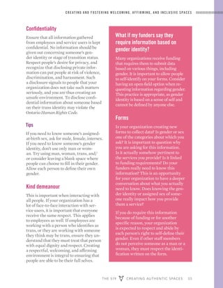 THE 519 CREATING AUTHENTIC SPACES 33
CREATING AND FOSTERING WELCOMING, AFFIRMING, AND INCLUSIVE SPACES
What if my funders say they
require information based on
gender identity?
Many organizations receive funding
that requires them to submit data
based on various things, including
gender. It is important to allow people
to self-identify on your forms. Consider
having an open-field option when re-
questing information regarding gender.
This practice is appropriate, as gender
identity is based on a sense of self and
cannot be defined by anyone else.
Forms
Is your organization creating new
forms to collect data? Is gender or sex
one of the categories about which you
ask? It is important to question why
you are asking for this information.
Is it actually somehow pertinent to
the services you provide? Is it linked
to funding requirements? Do your
funders really need to know this
information? This is an opportunity
for your organization to have a deeper
conversation about what you actually
need to know. Does knowing the gen-
der identity or assigned sex of some-
one really impact how you provide
them a service?
If you do require this information
because of funding or for another
specific reason, your organization
is expected to respect and abide by
each person’s right to self-define their
gender. Even if other staff members
do not perceive someone as a man or a
woman, they must respect the identi-
fication written on the form.
Confidentiality
Ensure that all information gathered
from employees and service users is kept
confidential. No information should be
given out concerning someone’s gen-
der identity or stage of transition status.
Respect people’s desire for privacy, and
recognize that disclosing private infor-
mation can put people at risk of violence,
discrimination, and harassment. Such
a disclosure signals to people that your
organization does not take such matters
seriously, and you are thus creating an
unsafe environment. To disclose confi-
dential information about someone based
on their trans identity may violate the
Ontario Human Rights Code.
Tips
If you need to know someone’s assigned-
at-birth sex, ask for male, female, intersex.
If you need to know someone’s gender
identity, don’t use only man or wom-
an. Try using man, woman, trans, and/
or consider leaving a blank space where
people can choose to fill in their gender.
Allow each person to define their own
gender.
Kind demeanour
This is important when interacting with
all people. If your organization has a
lot of face-to-face interaction with ser-
vice users, it is important that everyone
receive the same respect. This applies
to employees as well. If employees are
working with a person who identifies as
trans, or they are working with someone
they think may be trans, ensure they un-
derstand that they must treat that person
with equal dignity and respect. Creating
a respectful, welcoming, and affirming
environment is integral to ensuring that
people are able to be their full selves.
 
