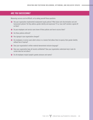 THE 519 CREATING AUTHENTIC SPACES 35
CREATING AND FOSTERING WELCOMING, AFFIRMING, AND INCLUSIVE SPACES
ARE YOU SUCCEEDING?
Measuring success can be difficult, so try asking yourself these questions:
ɅɅ Has your organization implemented employment equity policies? What about anti-discrimination and anti-
harassment policies? Do they address gender identity and expression? If so, have staff members signed off
on them?
ɅɅ Do your employees and service users know of these policies and how to access them?
ɅɅ Are these policies enforced?
ɅɅ Has signage in your organization changed?
ɅɅ Are employees or service users able to dress in a manner that allows them to express their gender identity
without fear of reprisal?
ɅɅ Does your organization’s written material demonstrate inclusive language?
ɅɅ Does your organization keep all records confidential? Does your organization understand why it asks for
certain data but not others?
ɅɅ Do all employees respect people’s gender pronouns and names?
 