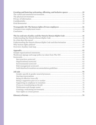 Creating and fostering welcoming, affirming, and inclusive spaces .  .  .  .  .  .  .  .  .  .  .  .  .  .  .  .  . 25
The verbal and emotional environment. . . . . . . . . . . . . . . . . . . . . . . . . . . . . . . . . . . . . . . . . . . . . . . . 26
The physical environment . . . . . . . . . . . . . . . . . . . . . . . . . . . . . . . . . . . . . . . . . . . . . . . . . . . . . . . . . . . . 29
Privacy of information. . . . . . . . . . . . . . . . . . . . . . . . . . . . . . . . . . . . . . . . . . . . . . . . . . . . . . . . . . . . . . . . 31
Confidentiality. . . . . . . . . . . . . . . . . . . . . . . . . . . . . . . . . . . . . . . . . . . . . . . . . . . . . . . . . . . . . . . . . . . . . . . 33
Kind demeanour. . . . . . . . . . . . . . . . . . . . . . . . . . . . . . . . . . . . . . . . . . . . . . . . . . . . . . . . . . . . . . . . . . . . . 33
Transgender 101: The human rights of trans employees.  .  .  .  .  .  .  .  .  .  .  .  .  .  .  .  .  .  .  .  .  .  .  .  .  .  .  . 36
Common trans employment issues. . . . . . . . . . . . . . . . . . . . . . . . . . . . . . . . . . . . . . . . . . . . . . . . . . . . 36
Conclusion. . . . . . . . . . . . . . . . . . . . . . . . . . . . . . . . . . . . . . . . . . . . . . . . . . . . . . . . . . . . . . . . . . . . . . . . . . . 39
The ins and outs of policy and the Ontario Human Rights Code.  .  .  .  .  .  .  .  .  .  .  .  .  .  .  .  .  .  .  .  . 41
Understanding the Ontario Human Rights Code. . . . . . . . . . . . . . . . . . . . . . . . . . . . . . . . . . . . . . . . 41
So, what does this mean? . . . . . . . . . . . . . . . . . . . . . . . . . . . . . . . . . . . . . . . . . . . . . . . . . . . . . . . . . . . . . 41
Understanding the Ontario Human Rights Code and discrimination . . . . . . . . . . . . . . . . . . . . 43
Why human rights policies? . . . . . . . . . . . . . . . . . . . . . . . . . . . . . . . . . . . . . . . . . . . . . . . . . . . . . . . . . . 47
Overview of policy road map. . . . . . . . . . . . . . . . . . . . . . . . . . . . . . . . . . . . . . . . . . . . . . . . . . . . . . . . .  49
Appendix. .  .  .  .  .  .  .  .  .  .  .  .  .  .  .  .  .  .  .  .  .  .  .  .  .  .  .  .  .  .  .  .  .  .  .  .  .  .  .  .  .  .  .  .  .  .  .  .  .  .  .  .  .  .  .  .  .  .  .  .  .  .  .  .  .  .  .  .  .  .  .  .  . 52
Sample organizational statements. . . . . . . . . . . . . . . . . . . . . . . . . . . . . . . . . . . . . . . . . . . . . . . . . . . . . 53
Washroom signage and usage policy (as taken from The 519) . . . . . . . . . . . . . . . . . . . . . . . . . . . 55
Scorecards. . . . . . . . . . . . . . . . . . . . . . . . . . . . . . . . . . . . . . . . . . . . . . . . . . . . . . . . . . . . . . . . . . . . . . . . . . . 58
	 Best practices scorecard . . . . . . . . . . . . . . . . . . . . . . . . . . . . . . . . . . . . . . . . . . . . . . . . . . . . . . . . . . 59
	 Organizational scorecard . . . . . . . . . . . . . . . . . . . . . . . . . . . . . . . . . . . . . . . . . . . . . . . . . . . . . . . . . 62
	 Environmental scorecard. . . . . . . . . . . . . . . . . . . . . . . . . . . . . . . . . . . . . . . . . . . . . . . . . . . . . . . . . 63
	 Risk management scorecard. . . . . . . . . . . . . . . . . . . . . . . . . . . . . . . . . . . . . . . . . . . . . . . . . . . . . . . 65
	 Individualized transition accommodation guidelines. . . . . . . . . . . . . . . . . . . . . . . . . . . . . . . 68
Job aids.  .  .  .  .  .  .  .  .  .  .  .  .  .  .  .  .  .  .  .  .  .  .  .  .  .  .  .  .  .  .  .  .  .  .  .  .  .  .  .  .  .  .  .  .  .  .  .  .  .  .  .  .  .  .  .  .  .  .  .  .  .  .  .  .  .  .  .  .  .  .  .  .  .  . 70
	 Gender-specific & gender-neutral pronouns. . . . . . . . . . . . . . . . . . . . . . . . . . . . . . . . . . . . . . . . 70
	 Starting conversations. . . . . . . . . . . . . . . . . . . . . . . . . . . . . . . . . . . . . . . . . . . . . . . . . . . . . . . . . . . . 71
	 Being an effective trans ally. . . . . . . . . . . . . . . . . . . . . . . . . . . . . . . . . . . . . . . . . . . . . . . . . . . . . . . 72
	 Being a supportive peer or co-worker. . . . . . . . . . . . . . . . . . . . . . . . . . . . . . . . . . . . . . . . . . . . . . 73
	 Supporting an employee in transition . . . . . . . . . . . . . . . . . . . . . . . . . . . . . . . . . . . . . . . . . . . . . . 74
	 If you are transitioning on the job . . . . . . . . . . . . . . . . . . . . . . . . . . . . . . . . . . . . . . . . . . . . . . . . . 75
	 Washrooms and change rooms . . . . . . . . . . . . . . . . . . . . . . . . . . . . . . . . . . . . . . . . . . . . . . . . . . . 76
	 Creating a welcoming environment. . . . . . . . . . . . . . . . . . . . . . . . . . . . . . . . . . . . . . . . . . . . . . . . 77
	 Your rights as a trans person. . . . . . . . . . . . . . . . . . . . . . . . . . . . . . . . . . . . . . . . . . . . . . . . . . . . . . 78
Glossary of terms. .  .  .  .  .  .  .  .  .  .  .  .  .  .  .  .  .  .  .  .  .  .  .  .  .  .  .  .  .  .  .  .  .  .  .  .  .  .  .  .  .  .  .  .  .  .  .  .  .  .  .  .  .  .  .  .  .  .  .  .  .  .  .  .  . 79
 