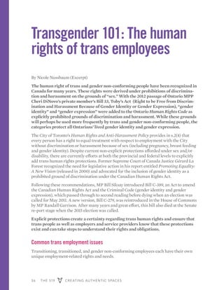 36 THE 519 CREATING AUTHENTIC SPACES
Transgender 101: The human
rights of trans employees
By Nicole Nussbaum (Excerpt)
The human right of trans and gender non-conforming people have been recognized in
Canada for many years. These rights were derived under prohibitions of discrimina-
tion and harassment on the grounds of “sex.” With the 2012 passage of Ontario MPP
Cheri DiNovo’s private member’s Bill 33, Toby’s Act (Right to be Free from Discrim-
ination and Harassment Because of Gender Identity or Gender Expression), “gender
identity” and “gender expression” were added to the Ontario Human Rights Code as
explicitly prohibited grounds of discrimination and harassment. While these grounds
will perhaps be used more frequently by trans and gender non-conforming people, the
categories protect all Ontarians’ lived gender identity and gender expression.
The City of Toronto’s Human Rights and Anti-Harassment Policy provides in s.2(4) that
every person has a right to equal treatment with respect to employment with the City
without discrimination or harassment because of sex (including pregnancy, breast feeding
and gender identity). Despite current non-explicit protections afforded under sex and/or
disability, there are currently efforts at both the provincial and federal levels to explicitly
add trans human rights protections. Former Supreme Court of Canada Justice Gérard La
Forest recognized the need for legislative action in his report entitled Promoting Equality:
A New Vision (released in 2000) and advocated for the inclusion of gender identity as a
prohibited ground of discrimination under the Canadian Human Rights Act.
Following these recommendations, MP Bill Siksay introduced Bill C-389, an Act to amend
the Canadian Human Rights Act and the Criminal Code (gender identity and gender
expression), which passed through to second reading before dying when an election was
called for May 2011. A new version, Bill C-279, was reintroduced in the House of Commons
by MP Randall Garrison. After many years and great effort, this bill also died at the Senate
re-port stage when the 2015 election was called.
Explicit protections create a certainty regarding trans human rights and ensure that
trans people as well as employers and service providers know that these protections
exist and can take steps to understand their rights and obligations.
Common trans employment issues
Transitioning, transitioned, and gender non-conforming employees each have their own
unique employment-related rights and needs.
 
