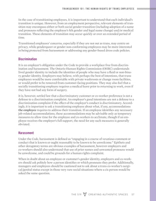 THE 519 CREATING AUTHENTIC SPACES 37
TRANSGENDER 101: THE HUMAN RIGHTS OF TRANS EMPLOYEES
In the case of transitioning employees, it is important to understand that each individual’s
transition is unique. However, from an employment perspective, relevant elements of tran-
sition may encompass either or both social gender transition (including adoption of a name
and pronouns reflecting the employee’s felt gender and legal name change) and/or medical
transition. These elements of transition may occur quickly or over an extended period of
time.
Transitioned employees’ concerns, especially if they are not out as trans, may centre on
privacy, while genderqueer or gender non-conforming employees may be more interested
in being protected from harassment or addressing any gender-based dress code policies.
Discrimination
It is an employer’s obligation under the Code to provide a workplace free from discrim-
ination and harassment. The Ontario Human Rights Commission (OHRC) understands
lived gender identity to include the identities of people who may have a fluid or non-bina-
ry gender identity. Employers may believe, with perhaps the best of intentions, that trans
employees would be more comfortable with private washroom or change room facilities,
or would prefer to be removed from customer-facing positions. They may also feel that a
socially transitioning employee requires a medical leave prior to returning to work, even if
they have not had any form of surgery.
It is, however, settled law that a discriminatory customer or co-worker preference is not a
defense to a discrimination complaint. An employer’s good intentions are not a defense to a
discrimination complaint if the effect of the employer’s conduct is discriminatory. Accord-
ingly, it is important to ask a transitioning employee about what, if any, accommodations
the employee requires to address their transition. If an employee identifies any necessary
job-related accommodations, these accommodations may be advisable only as temporary
measures to allow time for the employee and co-workers to acclimate, though if an em-
ployee receives the employer’s full support, the need for any such measures is generally
obviated.
Harassment
Under the Code, harassment is defined as “engaging in a course of vexatious comment or
conduct that is known or ought reasonably to be known to be unwelcome.” Epithets and
other derogatory terms are obvious examples of harassment, however employers and
co-workers should also understand that use of prior names and unwanted pronouns would
be unwelcome, and could be grounds for a human rights complaint.
When in doubt about an employee or customer’s gender identity, employers and co-work-
ers should ask politely how a person identifies or which pronouns they prefer. Additionally,
managers and employees should be cautioned not to ask about a trans co-worker’s surgi-
cal/genital status except in those very rare social situations where a cis person would be
asked the same question.
 