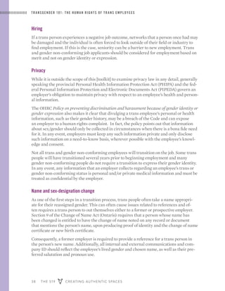 38 THE 519 CREATING AUTHENTIC SPACES
TRANSGENDER 101: THE HUMAN RIGHTS OF TRANS EMPLOYEES
Hiring
If a trans person experiences a negative job outcome, networks that a person once had may
be damaged and the individual is often forced to look outside of their field or industry to
find employment. If this is the case, seniority can be a barrier to new employment. Trans
and gender non-conforming job applicants should be considered for employment based on
merit and not on gender identity or expression.
Privacy
While it is outside the scope of this [toolkit] to examine privacy law in any detail, generally
speaking the provincial Personal Health Information Protection Act (PHIPA) and the fed-
eral Personal Information Protection and Electronic Documents Act (PIPEDA) govern an
employer’s obligation to maintain privacy with respect to an employee’s health and person-
al information.
The OHRC Policy on preventing discrimination and harassment because of gender identity or
gender expression also makes it clear that divulging a trans employee’s personal or health
information, such as their gender history, may be a breach of the Code and can expose
an employer to a human rights complaint. In fact, the policy points out that information
about sex/gender should only be collected in circumstances when there is a bona fide need
for it. In any event, employers must keep any such information private and only disclose
such information on a need-to-know basis, wherever possible with the employee’s knowl-
edge and consent.
Not all trans and gender non-conforming employees will transition on the job. Some trans
people will have transitioned several years prior to beginning employment and many
gender non-conforming people do not require a transition to express their gender identity.
In any event, any information that an employer collects regarding an employee’s trans or
gender non-conforming status is personal and/or private medical information and must be
treated as confidential by the employer.
Name and sex-designation change
As one of the first steps in a transition process, trans people often take a name appropri-
ate for their reassigned gender. This can often cause issues related to references and of-
ten requires a trans person to out themselves either to a former or prospective employer.
Section 9 of the Change of Name Act (Ontario) requires that a person whose name has
been changed is entitled to have the change of name noted on any record or document
that mentions the person’s name, upon producing proof of identity and the change of name
certificate or new birth certificate.
Consequently, a former employer is required to provide a reference for a trans person in
the person’s new name. Additionally, all internal and external communications and com-
pany ID should reflect the employee’s lived gender and chosen name, as well as their pre-
ferred salutation and pronoun use.
 