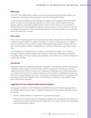 THE 519 CREATING AUTHENTIC SPACES 39
TRANSGENDER 101: THE HUMAN RIGHTS OF TRANS EMPLOYEES
Washrooms
In Ontario, the OHRC Policy makes it clear that trans people have the legal right to use
washrooms and change rooms appropriate to their lived gender identity.
Court and tribunal decisions have affirmed the rights of trans people to have their lived
gender recognized and respected regardless of what, if any, medical options they have
chosen, and have not found a public decency concern with respect to a trans-inclusive
facility policy. Providing additional voluntary privacy options, such as curtains in shower
or change room spaces, or other such design elements, can make facilities more accessible
and comfortable for everyone.
Dress codes
Dress codes should be gender neutral and uniform options should be provided based on an
employee’s gender identity or gender expression. It is often challenging for an employee
early in transition to have a perfect sense of what may be appropriate workplace attire, or
they may be unable to afford a completely new wardrobe immediately upon their transi-
tion.
Trans employees’ clothing choices are often scrutinized by managers or co-workers.
Managers should consider whether their concerns are based on discomfort around the
wardrobe choices of a trans employee in particular when other cis co-workers would wear
comparable clothing.
Conclusion
Employers and trans employees share the same goals – maintaining a positive and diverse
workplace where people can focus on their work in a supportive environment. Human
rights protections exist for transsexual, transgender, and gender-non-conforming employ-
ees. Implementation of trans-inclusive human resources policies, including trans issues in
diversity training initiatives, proactive monitoring, and institutional buy-in can help avoid
distractions and costly litigation while contributing to a productive and equitable work-
place that benefits everyone.
Suggestions for trans-inclusive human resources policies
Transgender Inclusion in the Workplace (2nd Edition) makes the following suggestions
[with slight adjustments to reflect Canadian standards] for trans-inclusive human resourc-
es policies:
1. 	 Include “gender identity or expression” as a protected category:
	 Prohibit discrimination against transgender employees by including gender identity or
expression among the list of protected categories in your firm-wide non-discrimination
and anti-harassment policies.
 