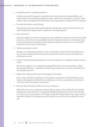 40 THE 519 CREATING AUTHENTIC SPACES
TRANSGENDER 101: THE HUMAN RIGHTS OF TRANS EMPLOYEES
2. 	 Establish gender transition guidelines:
	 Institute protocols for gender transitions that clearly delineate responsibilities and
expectations of transitioning employees, their supervisors, colleagues, and other staff.
Utilize senior management to demonstrate the organization’s support for the employee.
3. 	 Provide information and training:
	 Incorporate education about gender identity and gender expression in diversity and
equal employment opportunity compliance training programs.
4. 	 Ensure privacy:
	 Keep the employee’s health status private and confidential, limited to the fewest people
necessary and, to the ex-tent possible, limited to human resources professionals. Even
in these parameters, discussions about specific medical treatments or care should be
limited to need-to-know information.
5. 	 Update personnel records:
	 Change a transitioning employee’s name and gender in all personnel and administra-
tive records, including internal and external personnel directories, email addresses,
and business cards.
6. 	 Grant [washroom] and [change] room access according to an employee’s gender presen-
tation:
	 Permit an employee to use [gender]-segregated facilities that correspond to... [their
lived gender identity]..., regardless of what stage that person is in terms of [their] over-
all transition process.
7. 	 Make dress codes gender-neutral and apply consistently:
	 Dress codes should be modified to avoid gender stereotypes and should apply consis-
tently to all employees. [Permit] trans employees to dress consistently in accordance
with their full-time gender presentation.
8. 	 Remove discriminatory health insurance exclusions:
	 Medically necessary treatments and procedures, such as those defined by the World
Professional Association for Transgender Health’s [Standards of Care for the Health
of Transsexual, Transgender, and Gender Nonconforming People most recent version]
should be included in employer-provided health care and short-term disability cover-
age.
 