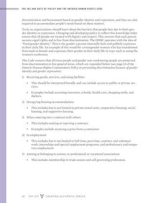 42 THE 519 CREATING AUTHENTIC SPACES
THE INS AND OUTS OF POLICY AND THE ONTARIO HUMAN RIGHTS CODE
discrimination and harassment based on gender identity and expression, and they are also
required to accommodate people’s needs based on these matters.
To do so, organizations should learn about the barriers that people face due to their gen-
der identity or expression. Changing and developing policy to reflect this knowledge helps
ensure that all people are treated with dignity and respect. This ensures that each person
secures equal rights and is free from discrimination. The OHRC operates with the idea of
“lived gender identity.” This is the gender a person internally feels and publicly expresses
in their daily life. An example of this would be a transgender woman who has transitioned
from male to female and expresses their gender in their daily life in ways such as using the
women’s washroom.
The Code ensures that all trans people and gender non-conforming people are protected
from discrimination in five general areas, which are expanded below (see page 12 of the
Ontario Human Rights Commission’s Policy on preventing discrimination because of gender
identity and gender expression):
1)	 Receiving goods, services, and using facilities
•	 This should be interpreted broadly and can include access to public or private ser-
vices.
•	 Examples include accessing insurance, schools, health care, shopping malls, and
shelters.
2)	 Occupying housing accommodations
•	 This includes but is not limited to private rental units, cooperative housing, social
housing, and supportive housing.
3)	 When entering into a contract with others
•	 This includes making or rejecting a contract.
•	 Examples include receiving a price from a contractor.
4)	 In employment
•	 This includes but is not limited to full-time, part-time, contract, and volunteer
work; internships and special employment programs; and probationary and tempo-
rary employment.
5)	 Joining or belonging to unions, or professional or vocational associations
•	 This includes membership in trade unions and self-governing professions.
 
