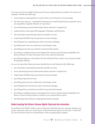 THE 519 CREATING AUTHENTIC SPACES 43
THE INS AND OUTS OF POLICY AND THE ONTARIO HUMAN RIGHTS CODE
To recap, concrete examples of processes for your organization to consider in its role as an
employer include the following:
•	 reviewing any existing policy to ensure there are no barriers to trans people
•	 the interview process – making the hiring process and hiring decisions equal for every-
one regardless of gender identity or expression
•	 never disclosing personal information about someone’s assigned sex
•	 using inclusive and respectful language in dialogue and literature
•	 not assuming or questioning someone’s gender or name
•	 respecting and following any pronoun or name changes
•	 providing privacy regarding any name or pronoun changes
•	 providing safe access to washrooms and change rooms
•	 providing privacy for any medical or personal documents
•	 providing a complaint process and support for anyone experiencing transphobic inci-
dents incidents or issues that may arise in the work environment
•	 providing employees with options for the uniform(s) they wish to wear, based on their
lived gender identity
As a service provider, these processes include but are not limited to the following:
•	 not assuming or questioning someone’s gender or name
•	 never disclosing personal information about someone’s assigned sex
•	 respecting and following any pronoun or name changes
•	 providing respectful services
•	 providing safe access to washrooms and change rooms
•	 providing privacy around any name or pronoun changes
•	 providing privacy around any medical or personal documents
•	 providing a complaint process and support for anyone experiencing transphobic inci-
dents or issues arising within or related to your organization’s space
•	 not dictating what outfits are appropriate based on gender
Understanding the Ontario Human Rights Code and discrimination
According to the OHRC’s Policy on preventing discrimination because of gender identity and
gender expression, there are many forms of discrimination (please see Section 7 of the Poli-
cy). Seven of these forms are named below with accompanying examples.
 