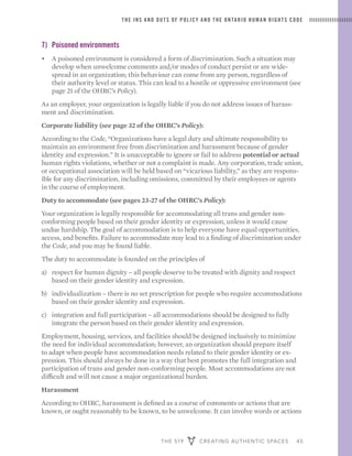 THE 519 CREATING AUTHENTIC SPACES 45
THE INS AND OUTS OF POLICY AND THE ONTARIO HUMAN RIGHTS CODE
7)	 Poisoned environments
•	 A poisoned environment is considered a form of discrimination. Such a situation may
develop when unwelcome comments and/or modes of conduct persist or are wide-
spread in an organization; this behaviour can come from any person, regardless of
their authority level or status. This can lead to a hostile or oppressive environment (see
page 21 of the OHRC’s Policy).
As an employer, your organization is legally liable if you do not address issues of harass-
ment and discrimination.
Corporate liability (see page 32 of the OHRC’s Policy):
According to the Code, “Organizations have a legal duty and ultimate responsibility to
maintain an environment free from discrimination and harassment because of gender
identity and expression.” It is unacceptable to ignore or fail to address potential or actual
human rights violations, whether or not a complaint is made. Any corporation, trade union,
or occupational association will be held based on “vicarious liability,” as they are respons-
ible for any discrimination, including omissions, committed by their employees or agents
in the course of employment.
Duty to accommodate (see pages 23-27 of the OHRC’s Policy):
Your organization is legally responsible for accommodating all trans and gender non-
conforming people based on their gender identity or expression, unless it would cause
undue hardship. The goal of accommodation is to help everyone have equal opportunities,
access, and benefits. Failure to accommodate may lead to a finding of discrimination under
the Code, and you may be found liable.
The duty to accommodate is founded on the principles of
a)	 respect for human dignity – all people deserve to be treated with dignity and respect
based on their gender identity and expression.
b)	 individualization – there is no set prescription for people who require accommodations
based on their gender identity and expression.
c)	 integration and full participation – all accommodations should be designed to fully
integrate the person based on their gender identity and expression.
Employment, housing, services, and facilities should be designed inclusively to minimize
the need for individual accommodation; however, an organization should prepare itself
to adapt when people have accommodation needs related to their gender identity or ex-
pression. This should always be done in a way that best promotes the full integration and
participation of trans and gender non-conforming people. Most accommodations are not
difficult and will not cause a major organizational burden.
Harassment
According to OHRC, harassment is defined as a course of comments or actions that are
known, or ought reasonably to be known, to be unwelcome. It can involve words or actions
 
