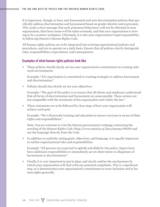 48 THE 519 CREATING AUTHENTIC SPACES
THE INS AND OUTS OF POLICY AND THE ONTARIO HUMAN RIGHTS CODE
It is important, though, to have anti-harassment and anti-discrimination policies that spe-
cifically address discrimination and harassment based on gender identity and expression.
This sends a clear message that such poisonous behaviours will not be tolerated in your
organization, that these issues will be taken seriously, and that your organization is striv-
ing to be a positive workplace. Ultimately, it is also your organization’s legal responsibility
in following Ontario’s Human Rights Code.
All human rights policies are to be integrated into existing organizational policies and
procedures, and are to operate on a daily basis. Ensure that all policies clearly distinguish
roles, responsibilities, expectations, and consequences.
Examples of what human rights policies look like
•	 These policies should clearly set out your organization’s commitment to creating safer
work environments. 	
	 Example: “XX organization is committed to creating strategies to address harassment
and discrimination.”
•	 Policies should also clearly set out your objectives.
	 Example: “The goal of this policy is to ensure that all clients and employees understand
that all forms of discrimination and harassment are unacceptable. These actions are
not compatible with the standards of this organization and violate the law.”
•	 These statements are to be followed by clear steps of how your organization will
achieve each goal.
	 Example: “We will provide training and education to ensure everyone is aware of their
rights and responsibilities.”
	 Note: You are welcome to visit the Ontario government’s webpage containing the
wording of the Human Rights Code (http://www.ontario.ca/laws/statute/90h19) and
use the language directly from the Code.
•	 In addition to explicitly stating goals, objectives, and language, it is equally important
to outline organizational roles and responsibilities.
	 Example: “All persons are expected to uphold and abide by this policy. Supervisors
have additional responsibilities to immediately act on observation or allegations of
harassment or discrimination.”
•	 Finally, it is very important to put in place and clearly outline the mechanisms by
which your organization will deal with any potential complaints. This is a significant
step, as it demonstrates your organization’s commitment to trans inclusion and to hu-
man rights generally.
 
