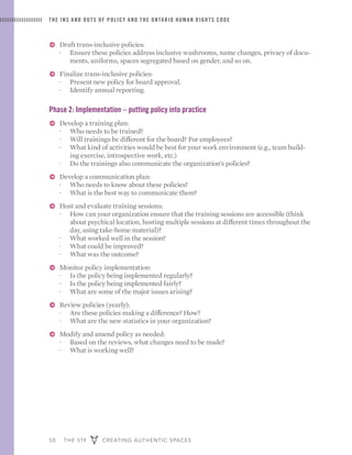 50 THE 519 CREATING AUTHENTIC SPACES
THE INS AND OUTS OF POLICY AND THE ONTARIO HUMAN RIGHTS CODE
ɅɅ Draft trans-inclusive policies:
·· Ensure these policies address inclusive washrooms, name changes, privacy of docu-
ments, uniforms, spaces segregated based on gender, and so on.
ɅɅ Finalize trans-inclusive policies:
·· Present new policy for board approval.
·· Identify annual reporting.
Phase 2: Implementation – putting policy into practice
ɅɅ Develop a training plan:
·· Who needs to be trained?
·· Will trainings be different for the board? For employees?
·· What kind of activities would be best for your work environment (e.g., team build-
ing exercise, introspective work, etc.)
·· Do the trainings also communicate the organization’s policies?
ɅɅ Develop a communication plan:
·· Who needs to know about these policies?
·· What is the best way to communicate them?
ɅɅ Host and evaluate training sessions:
·· How can your organization ensure that the training sessions are accessible (think
about psychical location, hosting multiple sessions at different times throughout the
day, using take-home material)?
·· What worked well in the session?
·· What could be improved?
·· What was the outcome?
ɅɅ Monitor policy implementation:
·· Is the policy being implemented regularly?
·· Is the policy being implemented fairly?
·· What are some of the major issues arising?
ɅɅ Review policies (yearly):
·· Are these policies making a difference? How?
·· What are the new statistics in your organization?
ɅɅ Modify and amend policy as needed:
·· Based on the reviews, what changes need to be made?
·· What is working well?
 