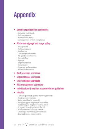 52 THE 519 CREATING AUTHENTIC SPACES
Appendix
•	 Sample organizational statements
	 - Inclusion statement
	 - Policy statement
	 - Scope of this policy
	 - Consequences of non-compliance
•	 Washroom signage and usage policy
	 - Background
	 - Policy statement
	 - Application
	 - Gendered washrooms
	 - All-gender washrooms
	 - Accessibility
	 - Signage
	 - Implementation
	 - Compliance
	 - Approval and revisions
	 - Related information
•	 Best practices scorecard
•	 Organizational scorecard
•	 Environmental scorecard
•	 Risk management scorecard
•	 Individualized transition accommodation guidelines
•	 Job aids
	 - Gender-specific & gender-neutral pronouns
	 - Starting conversations
	 - Being an effective trans ally
	 - Being a supportive peer or co-worker
	 - Supporting an employee in transition
	 - If you are transitioning on the job
	 - Washrooms and change rooms
	 - Creating a welcoming environment
	 - Your rights as a trans person
 