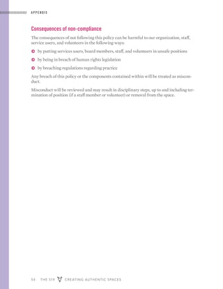54 THE 519 CREATING AUTHENTIC SPACES
APPENDIX
Consequences of non-compliance
The consequences of not following this policy can be harmful to our organization, staff,
service users, and volunteers in the following ways:
ɅɅ by putting services users, board members, staff, and volunteers in unsafe positions
ɅɅ by being in breach of human rights legislation
ɅɅ by breaching regulations regarding practice
Any breach of this policy or the components contained within will be treated as miscon-
duct.
Misconduct will be reviewed and may result in disciplinary steps, up to and including ter-
mination of position (if a staff member or volunteer) or removal from the space.
 