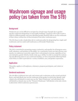 THE 519 CREATING AUTHENTIC SPACES 55
APPENDIX
Washroom signage and usage
policy (as taken from The 519)
Background
Washroom use can be difficult to navigate for a broad range of people due to gender-
specific washroom designations in most public buildings. Caregivers who wish to assist a
child of a different gender and trans-identified people should be able to use the washroom
of their choice without fear of discrimination from other washroom users.
The 519 chose to take a leadership role in washroom policy by designating four single-stall
washrooms and two multi-stall washrooms as All Gender Washrooms.
Policy statement
The 519 is committed to promoting respect, inclusivity, and equality for all program users,
staff, volunteers, and members of the public. As a community centre serving a diverse com-
munity, we endeavour to provide a space that is welcoming to everyone, regardless of sex-
ual orientation, gender identity, family make-up, or ability. In order to extend this welcom-
ing and affirming nature to our washroom facilities, we have enacted the following Wash-
room Policy in order to provide for a variety of abilities, uses, and gender expressions.
Application
This policy applies to all employees, volunteers, program participants, and visitors to
The 519.
Gendered washrooms
The 519 offers traditional men-only and women-only washrooms on the second and third
floors, and individuals may use the washroom of the gender in which they identify. Indi-
viduals who self-identify as male may use the “Men’s Washroom” and individuals who
self-identify as female may use the “Women’s Washroom.” Self-identity is the only criteria
to determine which washroom a person uses.
 