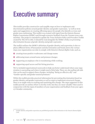2 THE 519 CREATING AUTHENTIC SPACES
Executive summary
This toolkit provides constructive and tangible steps on how to implement anti-
discrimination policies around gender identity and gender expression, 1
as well as strat-
egies and suggestions on creating affirming spaces for people who identify as trans and
gender non-conforming. This toolkit was created with input from the Ontario Human
Rights Commission (OHRC) and through extensive feedback from the Toronto trans com-
munities. The project is intended to update the Trans Inclusion Policy and Procedure Toolkit
created by The 519 in 2011. It should be read alongside the OHRC’s Policy on preventing
discrimination because of gender identity and gender expression.
The toolkit outlines the OHRC’s definition of gender identity and expression; it also ex-
plains different forms of harassment and discrimination and breaks down the various
steps your organization can take to comply with Ontario’s Human Rights Code, such as,
ɅɅ creating trans-positive washrooms and change rooms
ɅɅ addressing issues around name and pronoun changes
ɅɅ supporting an employee who is transitioning while working
ɅɅ supporting equal access and fair hiring practices
We’ve included organizational scorecards to help you better understand where your orga-
nization is succeeding and where it might need a little help. There are also pullout job aids
that can be used to support these changes, including “Being an effective ally” and
“Gender-specific and gender-neutral pronouns.”
While this toolkit provides practical information for preventing discrimination based on
gender identity and gender expression as well as steps to implement structural change,
there is no single route to creating and sustaining this change. The steps suggested in this
toolkit provide an outline of how to do this work, but they are most valuable when used in
conjunction with the input of members of your organization and feedback from your agen-
cy’s broader community.
1	 Gender identity and gender expression are prohibited grounds of discrimination in the Ontario Human Rights
Code.
 