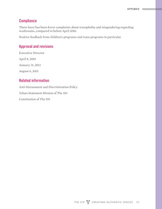 THE 519 CREATING AUTHENTIC SPACES 57
APPENDIX
Compliance
There have/has been fewer complaints about transphobia and misgendering regarding
washrooms, compared to before April 2010.
Positive feedback from children’s programs and trans programs in particular.
Approval and revisions
Executive Director
April 8, 2010
January 31, 2013
August 6, 2015
Related information
Anti-Harassment and Discrimination Policy
Values Statement Mission of The 519
Constitution of The 519
 